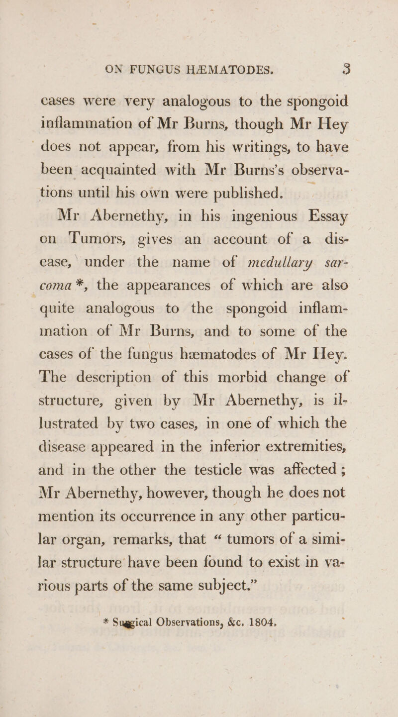 cases were very analogous to the spongoid inflammation of Mr Burns, though Mr Hey does not appear, from his writings, to have been acquainted with Mr Burns’s observa- tions until his own were published. ; Mr Abernethy, in his mgenious Essay en Tumors, gives an account of a dis- ease, under the name of medullary sar- coma*, the appearances of which are also — quite analogous to the spongoid inflam- mation of Mr Burns, and to some of the cases of the fungus hzmatodes of Mr Hey. The description of this morbid change of structure, given by Mr Abernethy, is il- lustrated by two cases, in one of which the disease appeared in the inferior extremities, and in the other the testicle was affected ; Mr Abernethy, however, though he does not mention its occurrence in any other particu- lar organ, remarks, that “ tumors of a simi- lar structure have been found to exist in va- rious parts of the same subject.” * Suggical Observations, &amp;c. 1804.