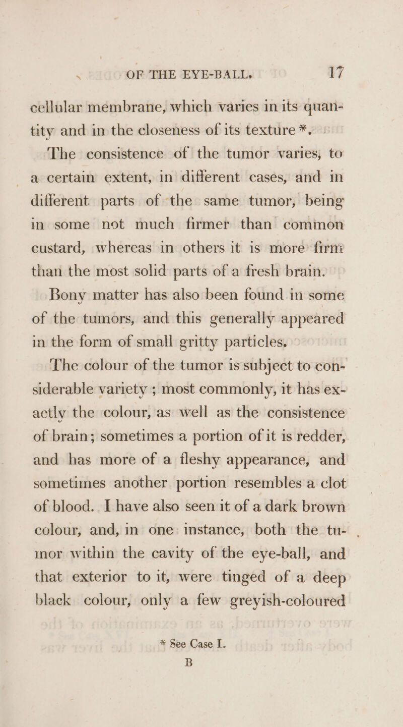cellular membrane, which varies in its quan- tity and in the closeness of its texture *. The consistence of the tumor varies, to a certain extent, in different cases, and in different parts of the same tumor, being in some not much firmer than common custard, whereas in others it is more’ firni than the most solid parts of a fresh brain. Bony matter has also been found in some of the tumors, and this generally appeared in the form of small gritty particles. The colour of the tumor is subject to con- siderable variety ; most commonly, it has ex- actly the colour, as well as the consistence of brain; sometimes a portion of it is redder, and has more of a fleshy appearance, and sometimes another portion resembles a clot of blood. I have also seen it of a dark brown colour, and, in one: instance, both the tu- . inor within the cavity of the eye-ball, and that exterior to it, were tinged of a deep black colour, only a few greyish-coloured * See Case I. B