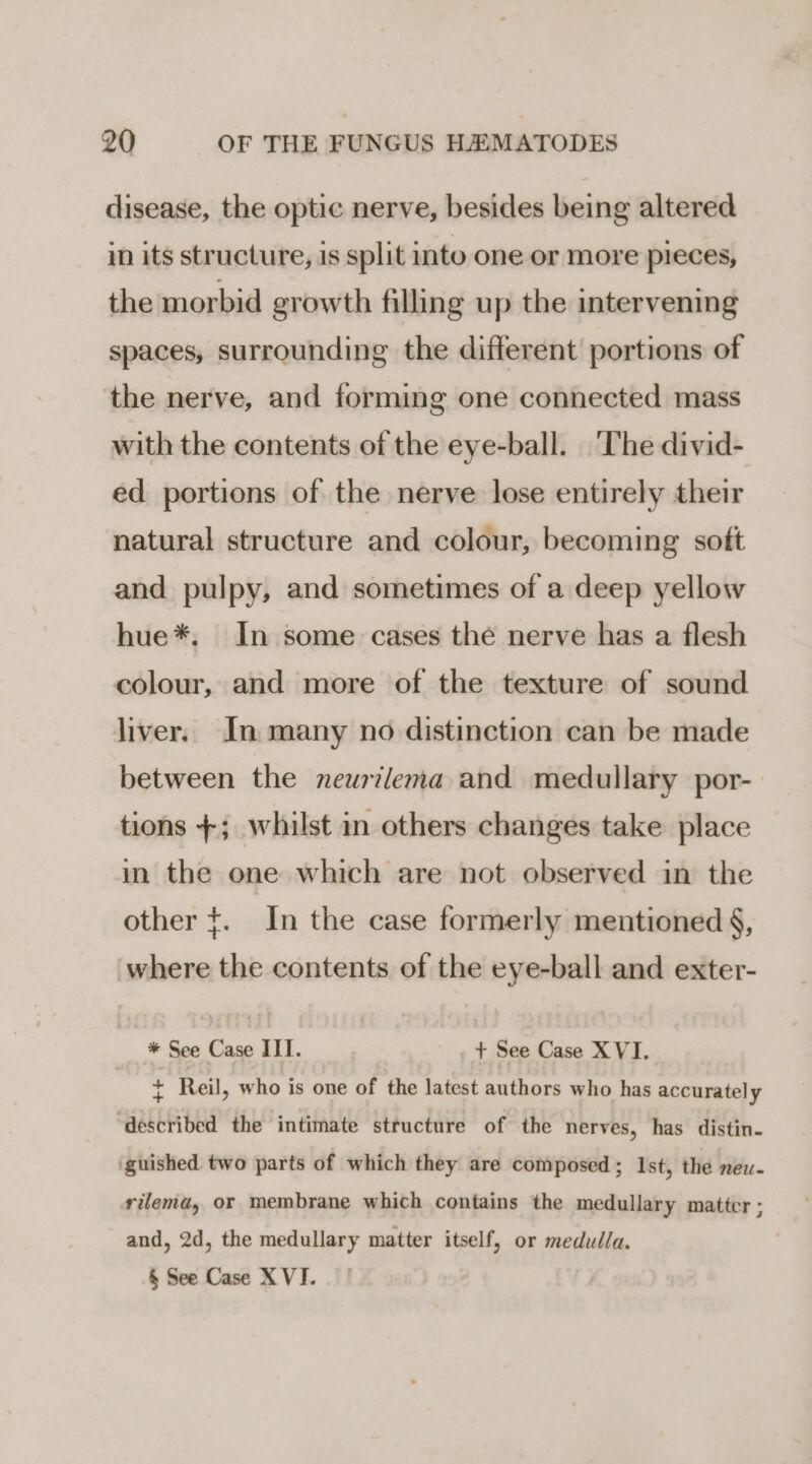 disease, the optic nerve, besides being altered in its structure, is split into one or more pieces, the morbid growth filling up the intervening spaces, surrounding the different portions of the nerve, and forming one connected mass with the contents of the eye-ball. ‘The divid- ed portions of the nerve lose entirely their natural structure and colour, becoming soft and pulpy, and sometimes of a deep yellow hue*. In some cases the nerve has a flesh colour, and more of the texture of sound liver. In many no distinction can be made between the neurtlema and medullary por- tions +; whilst in others changes take place in the one which are not observed in the other ¢. In the case formerly mentioned §, where the contents of the eye-ball and exter- * See Case IIT. + See Case XVI. ¢ Reil, who is one of the latest authors who has accurately described the intimate structure of the nerves, has distin. guished two parts of which they are composed ; Ist, the new- rilema, or membrane which contains the medullary matter ; and, 2d, the medullary matter itself, or medulla. &amp; See Case X VI.