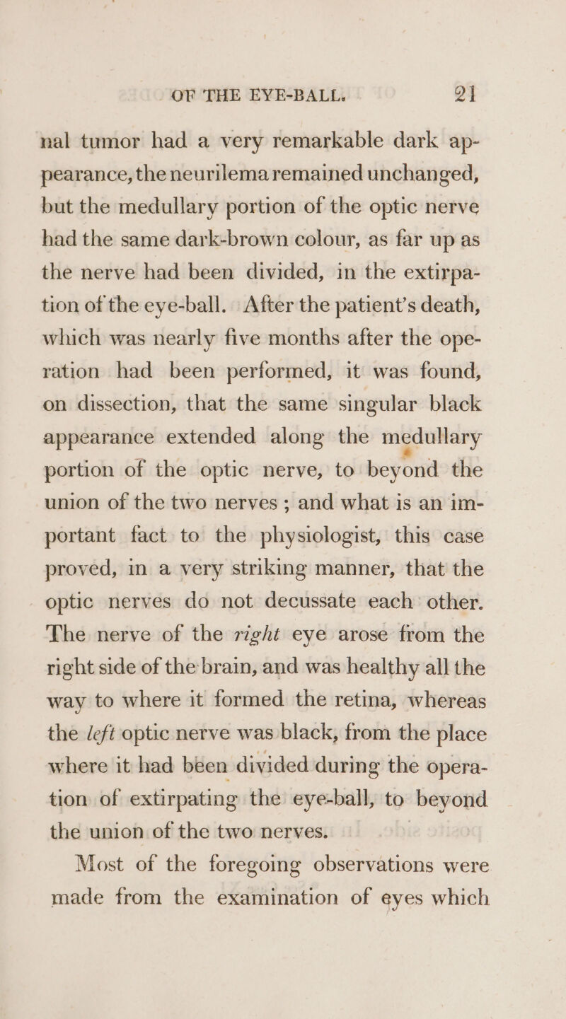 nal tumor had a very remarkable dark ap- pearance, the neurilema remained unchanged, but the medullary portion of the optic nerve had the same dark-brown colour, as far up as the nerve had been divided, in the extirpa- tion of the eye-ball. After the patient’s death, which was nearly five months after the ope- ration had been performed, it was found, on dissection, that the same singular black appearance extended along the medullary portion of the optic nerve, to beyond the union of the two nerves ; and what is an im- portant fact to the physiologist, this case proved, in a very striking manner, that the optic nerves do not decussate each other. The nerve of the right eye arose from the right side of the brain, and was healthy all the way to where it formed the retina, whereas the deft optic nerve was black, from the place where it had been divided during the opera- tion of extirpating the eye-ball, to beyond the union of the two nerves. | Most of the foregoing observations were made from the examination of eyes which