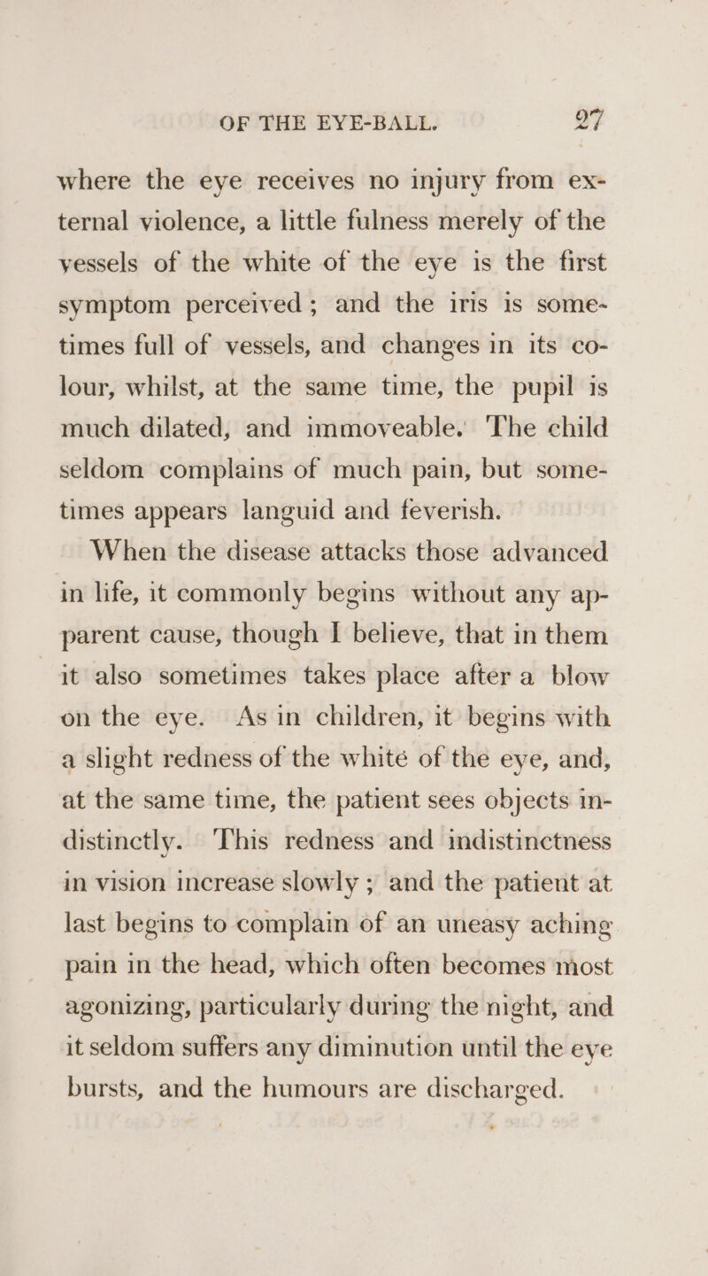 where the eye receives no injury from ex- ternal violence, a little fulness merely of the yessels of the white of the eye is the first symptom perceived ; and the iris is some- times full of vessels, and changes in its co- lour, whilst, at the same time, the pupil is much dilated, and immoveable. ‘The child seldom complains of much pain, but some- times appears languid and feverish. — When the disease attacks those advanced in life, it commonly begins without any ap- parent cause, though I believe, that in them jt also sometimes takes place after a blow on the eye. Asin children, it begins with a slight redness of the whité of the eye, and, at the same time, the patient sees objects in- distinctly. This redness and indistinctness in vision increase slowly ; and the patient at last begins to complain of an uneasy aching pain in the head, which often becomes most agonizing, particularly during the night, and it seldom suffers any diminution until the eye bursts, and the humours are discharged.