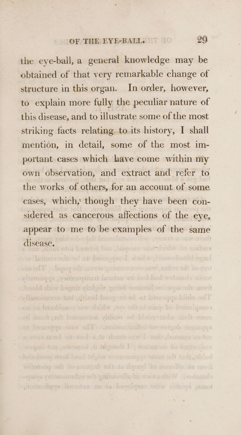 the eye-ball, a general knowledge may be obtained of that very remarkable change of structure in this organ. In order, however, to explain more fully the peculiar nature of this disease, and to illustrate some of the most striking facts relating. to.its history, I shall mention, in detail, some of the most im- portant cases which have come within my own observation, and extract and refer to the works of others, for an account of some cases, which, though they have been con- sidered as cancerous affections of the eye, appear to me to be examples of the same disease.