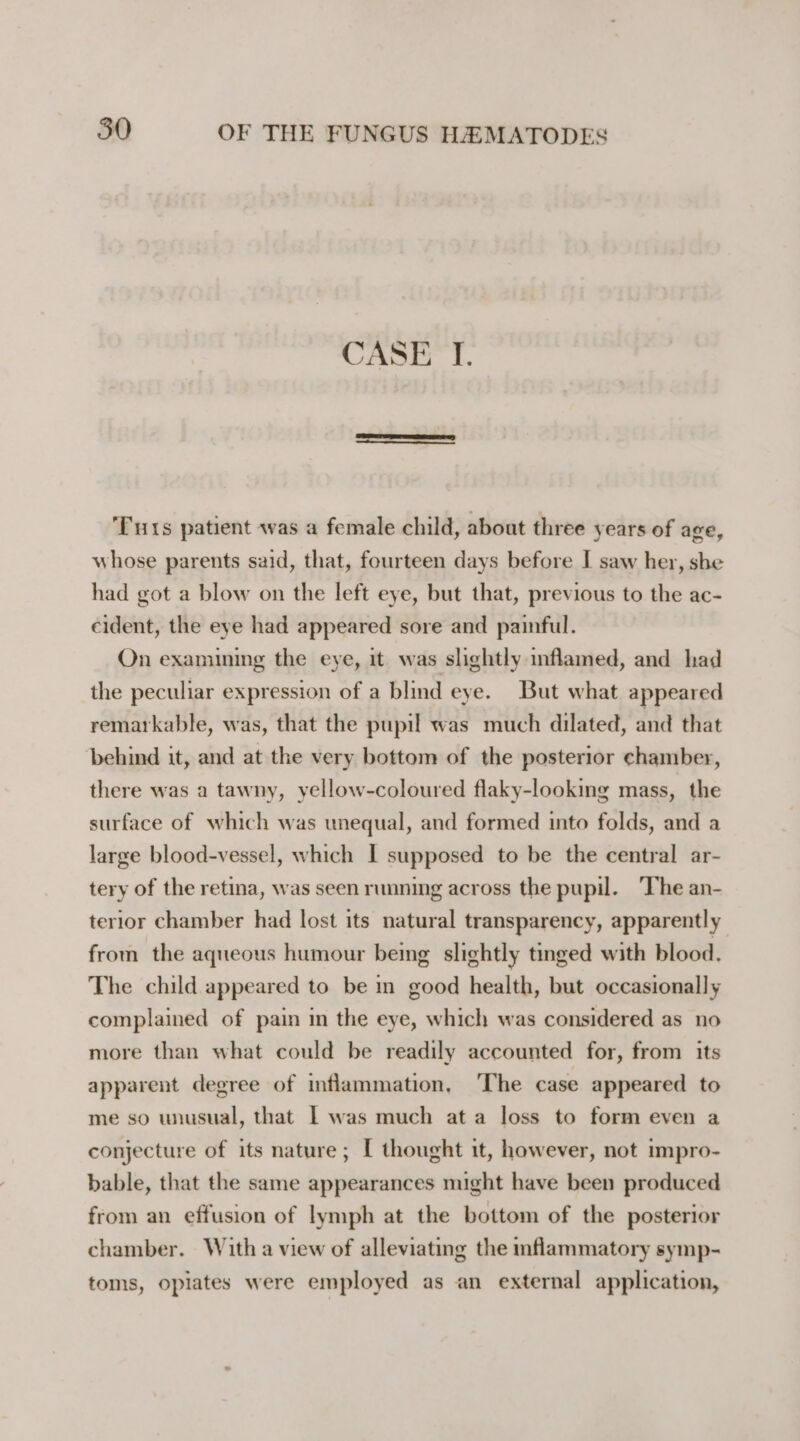 CASE I. ‘Tuts patient was a female child, about three years of age, whose parents said, that, fourteen days before I saw her, she had got a blow on the left eye, but that, previous to the ac- cident, the eye had appeared sore and painful. On examining the eye, it was slightly inflamed, and had the peculiar expression of a blind eye. But what appeared remarkable, was, that the pupil was much dilated, and that behind it, and at the very bottom of the posterior chamber, there was a tawny, yellow-coloured flaky-looking mass, the surface of which was unequal, and formed into folds, and a large blood-vessel, which I supposed to be the central ar- tery of the retina, was seen running across the pupil. ‘The an- terior chamber had lost its natural transparency, apparently from the aqueous humour being slightly tinged with blood. The child appeared to be m good health, but occasionally complained of pain in the eye, which was considered as no more than what could be readily accounted for, from its apparent degree of inflammation, ‘The case appeared to me so unusual, that | was much ata loss to form even a conjecture of its nature; [ thought it, however, not impro- bable, that the same appearances might have been produced from an effusion of lymph at the bottom of the posterior chamber. With a view of alleviating the mflammatory symp- toms, opiates were employed as an external application,