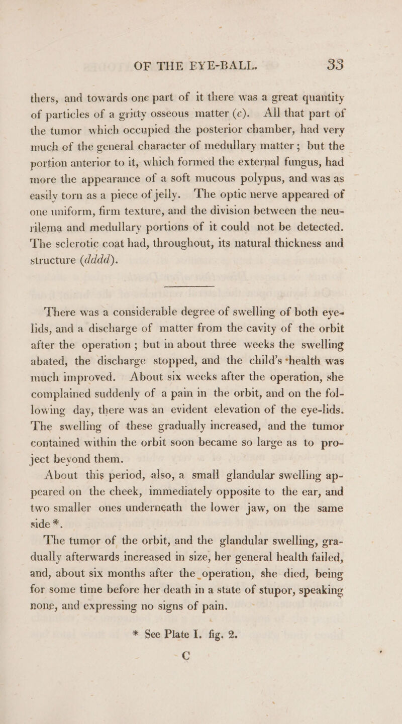 thers, and towards one part of it there was a great quantity of particles of a gritty osseous matter (c). All that part of the tumor which occupied the posterior chamber, had very much of the general character of medullary matter; but the portion anterior to it, which formed the external fungus, had more the appearance of a soft mucous polypus, and was as easily torn as a piece of jelly. The optic nerve appeared of one uniform, firm texture, and the division between the neu- rilema and medullary portions of it could not be detected. The sclerotic coat had, throughout, its natural thickness and structure (dddd). There was a considerable degree of swelling of both eye- lids, and a discharge of matter from the cavity of the orbit after the operation ; but in about three weeks the swelling abated, the discharge stopped, and the child’s shealth was much improved. About six weeks after the operation, she complained suddenly of a pain in the orbit, and on the fol- lowing day, there was an evident elevation of the eye-lids. The swelling of these gradually increased, and the tumor contained within the orbit soon became so large as to pro- ject beyond them. About this period, also, a small glandular swelling ap- peared on the cheek, immediately opposite to the ear, and two smaller ones underneath the lower jaw, on the same side *. The tumor of the orbit, and the glandular swelling, gra- dually afterwards increased in size, her general health failed, and, about six months after the_operation, she died, being for some time before her death in a state of stupor, speaking none, and expressing no signs of pain. * See Plate I. fig. 2. C