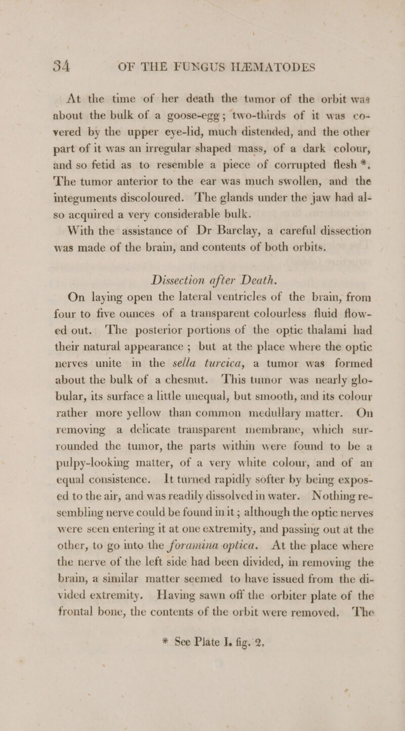 At the time of her death the tumor of the orbit was about the bulk of a goose-egg; two-thirds of it was co- vered by the upper eye-lid, much distended, and the other part of it was an irregular shaped mass, of a dark colour, and so fetid as to resemble a piece of corrupted flesh *. The tumor anterior to the ear was much swollen, and the integuments discoloured. ‘The glands under the jaw had al- so acquired a very considerable bulk. With the assistance of Dr Barclay, a careful dissection was made of the brain, and contents of both orbits. Dissection after Death. On laying open the lateral ventricles of the brain, from four to five ounces of a transparent colourless fluid flow- ed out. The posterior portions of the optic thalami had their natural appearance ; but at the place where the optic nerves unite in the se//a turcica, a tumor was formed about the bulk of a chesnut. ‘This tumor was nearly glo- bular, its surface a little unequal, but smooth, and its colour rather more yellow than common medullary matter. On removing a delicate transparent membrane, which sur- rounded the tumor, the parts withm were found to be a pulpy-looking matter, of a very white colour, and of an equal consistence. It turned rapidly softer by being expos- ed to the air, and was readily dissolved in water. Nothing re- sembling nerve could be found init ; although the optic nerves were seen entering it at one extremity, and passing out at the other, to go to the foramina optica. At the place where the nerve of the left side had been divided, in removing the brain, a similar matter seemed to have issued from the di- vided extremity. Having sawn off the orbiter plate of the frontal bone, the contents of the orbit were removed. The