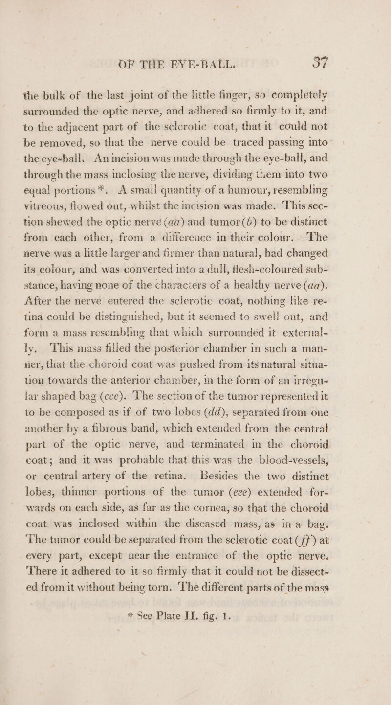 the bulk of the last joint of the little finger, so completely surrounded the optic nerve, and adhered so firmly to it, and to the adjacent part of the sclerotic coat, that it could not be removed, so that the nerve could be traced passing into- the eye-ball, An incision was made through the eye-ball, and through the mass inclosing the nerve, dividing tiem into two equal portions *. A smaii quantity of a humeur, resembling vitreous, flowed out, whilst the cision was made. This sec- tion shewed the optic nerve (aa) and tumor (6) to be distinct from each other, from a difference in their colour. The nerve was a little larger and firmer than natural, had changed its colour, and was converted into a dull, tlesh«coloured sub- stance, having none of the characters of a healthy nerve (aa). After the nerve entered the sclerotic coat, nothing like re- tina could be distinguished, but it seemed to swell out, and form a mass resembling that which surrounded it external- ly, ‘This mass filled the posterior chamber in such a man- ner, that the choroid coat was pushed from its natural situa- tion towards the anterior chamber, im the form of an irregu- lar shaped bag (ccc). ‘The section of the tumor represented it to be composed as if of two lobes (dd), separated from one another by a fibrous band, which extended from the central part of the optic nerve, and terminated m the choroid coat; and it was probable that this was the blood-vessels, or central artery of the retina. Besides the two distinct lobes, thinner portions of the tumor (eee) extended for- wards on each side, as far as the cornea, so that the choroid coat was inclosed within the diseased mass, as ina bag. ‘The tumor could be separated from the sclerotic coat (ff) at every part, except near the entrance of the optic nerve. ‘There it adhered to it so firmly that it could not be dissect- ed from it without being torn. The different parts of the mass