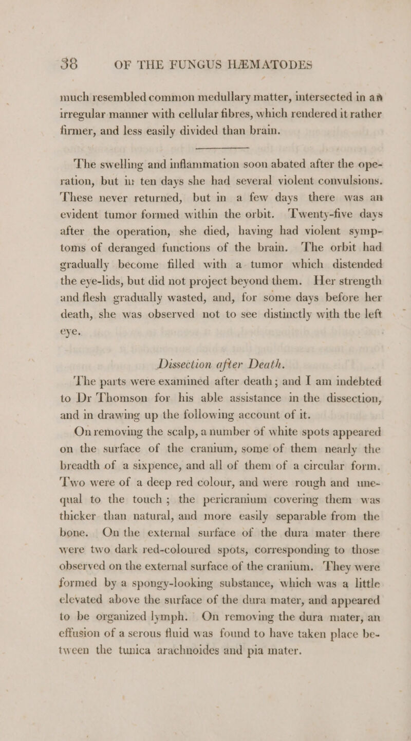 much resembled common medullary matter, intersected in am irregular manner with cellular fibres, which rendered it rather firmer, and less easily divided than brain. The swelling and inflammation soon abated after the ope- ration, but i ten days she had several violent convulsions. These never returned, but in a few days there was an evident tumor formed within the orbit. ‘Twenty-five days after the operation, she died, having had violent symp- toms of deranged functions of the brain. The orbit had gradually become filled with a tumor which distended the eye-lids, but did not project beyond them. Her strength and flesh gradually wasted, and, for some days before her death, she was observed not to see distinctly with the left eye. Dissection after Death. The parts were examined after death; and I am indebted to Dr Thomson for his able assistance in the dissection, and in drawing up the following account of it. On removing the scalp, a number of white spots appeared on the surface of the cranium, some of them nearly the breadth of a sixpence, and all of them of a circular form. ‘Two were of a deep red colour, and were rough and une- qual to the touch; the pericranium covermg them was thicker than natural, and more easily separable from the bone. On the external surface of the dura mater there were two dark red-coloured spots, corresponding to those observed on the external surface of the cranium. They were formed by a spongy-looking substance, which was a little elevated above the surface of the dura mater, and appeared to be organized lymph. On removing the dura mater, an effusion of a serous fluid was found to have taken place be- tween the tunica arachnoides and pia mater.