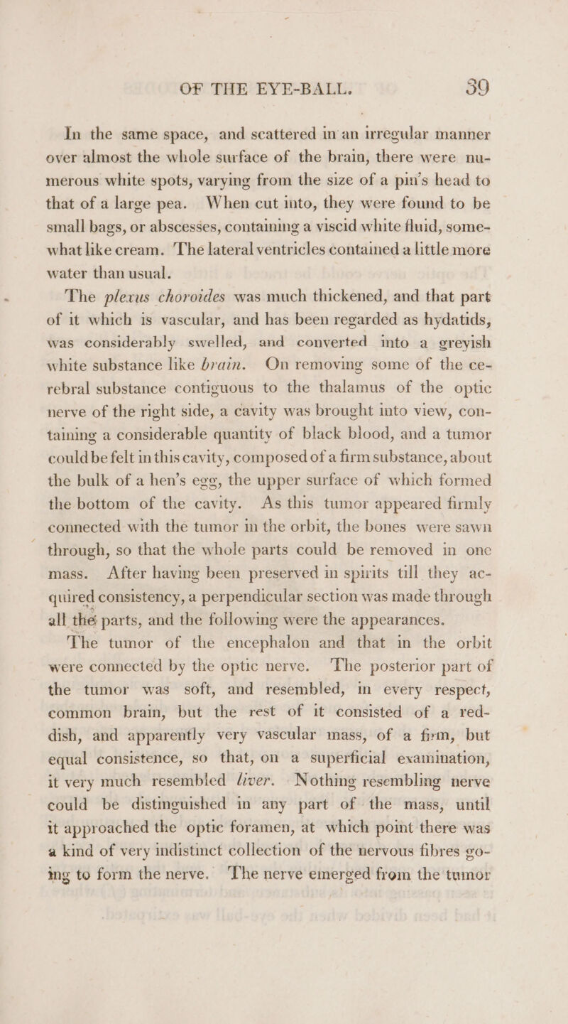 In the same space, and scattered in'an irregular manner over almost the whole surface of the brain, there were nu- merous white spots, varying from the size of a pin’s head to that of a large pea. When cut into, they were found to be small bags, or abscesses, containing a viscid white fluid, some- what like cream. The lateral ventricles contained a little more water than usual. The plexus choroides was much thickened, and that part of it which is vascular, and has been regarded as hydatids, was considerably swelled, and converted into a greyish white substance like brain. On removing some of the ce- rebral substance contiguous to the thalamus of the optic nerve of the right side, a cavity was brought into view, con- taining a considerable quantity of black blood, and a tumor could be felt in this cavity, composed of a firm substance, about the bulk of a hen’s egg, the upper surface of which formed the bottom of the cavity. As this tumor appeared firmly connected with the tumor in the orbit, the bones were sawn through, so that the whole parts could be removed in one mass. After having been preserved in spirits till they ac- quired consistency, a perpendicular section was made through all the parts, and the following were the appearances. The tumor of the encephalon and that in the orbit were connected by the optic nerve. The posterior part of the tumor was soft, and resembled, in every respect, common brain, but the rest of it consisted of a red- dish, and apparently very vascular mass, of a firm, but equal consistence, so that, on a superficial examination, it very much resembled liver. Nothing resembling nerve could be distinguished in any part of the mass, until it approached the optic foramen, at which point there was a kind of very indistinct collection of the nervous fibres go- ing to form the nerve. ‘The nerve emerged from the tumor