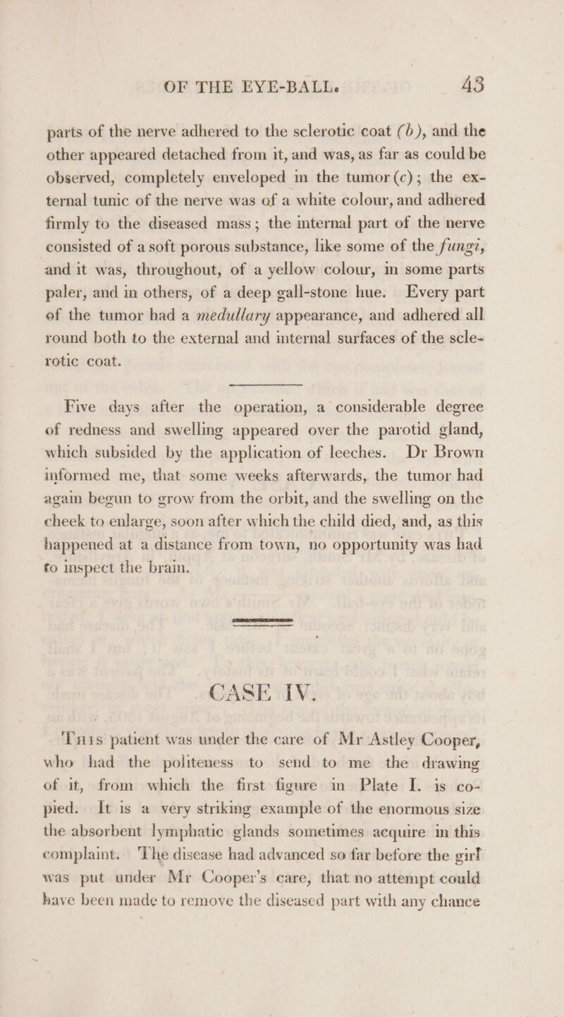 parts of the nerve adhered to the sclerotic coat (6), and the other appeared detached from it, and was, as far as could be observed, completely enveloped m the tumor (c); the ex- ternal tunic of the nerve was of a white colour, and adhered firmly to the diseased mass; the internal part of the nerve consisted of a soft porous substance, like some of the fungz, and it was, throughout, of a yellow colour, m some parts paler, and in others, of a deep gall-stone hue. Every part of the tumor had a medullary appearance, and adhered all round both to the external and internal surfaces of the scle- rotic coat. Five days after the operation, a considerable degree of redness and swelling appeared over the parotid gland, which subsided by the application of leeches. Dr Brown informed me, that some weeks afterwards, the tumor had again begun to grow from the orbit, and the swelling on the cheek to enlarge, soon after which the child died, and, as this happened at a distance from town, no opportunity was had to inspect the brain. CASE IV. ‘Tis patient was under the care of Mr Astley Cooper, who had the politeness to send to me the drawing of it, from which the first figure im Plate I. is co- pied. It is a very striking example of the enormous size the absorbent lymphatic glands sometimes acquire in this complaint. ‘The disease had advanced so far before the girl was put under Mr Cooper’s care, that no attempt could have been made to remove the diseased part with any chance