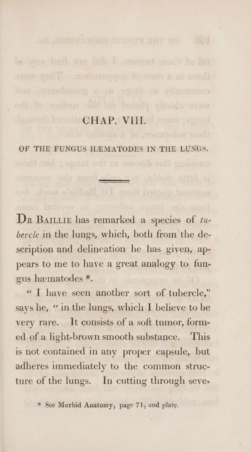 OF THE FUNGUS HAMATODES IN THE LUNGS. Dr Barium has remarked a species of tu- bercle in the lungs, which, both from the de- scription and delineation he has given, ap- pears to me to have a great analogy to fun- gus hematodes *. | «“ [ have seen another sort of tubercle,” says he, “in the lungs, which I believe to be very rare. It consists of a soft tumor, form- ed. of a light-brown smooth substance, ‘This is not contained in any proper capsule, but adheres immediately to the common struc- ture of the lungs. In cutting through seve- * See Morbid Anatomy, page 71, and plate.