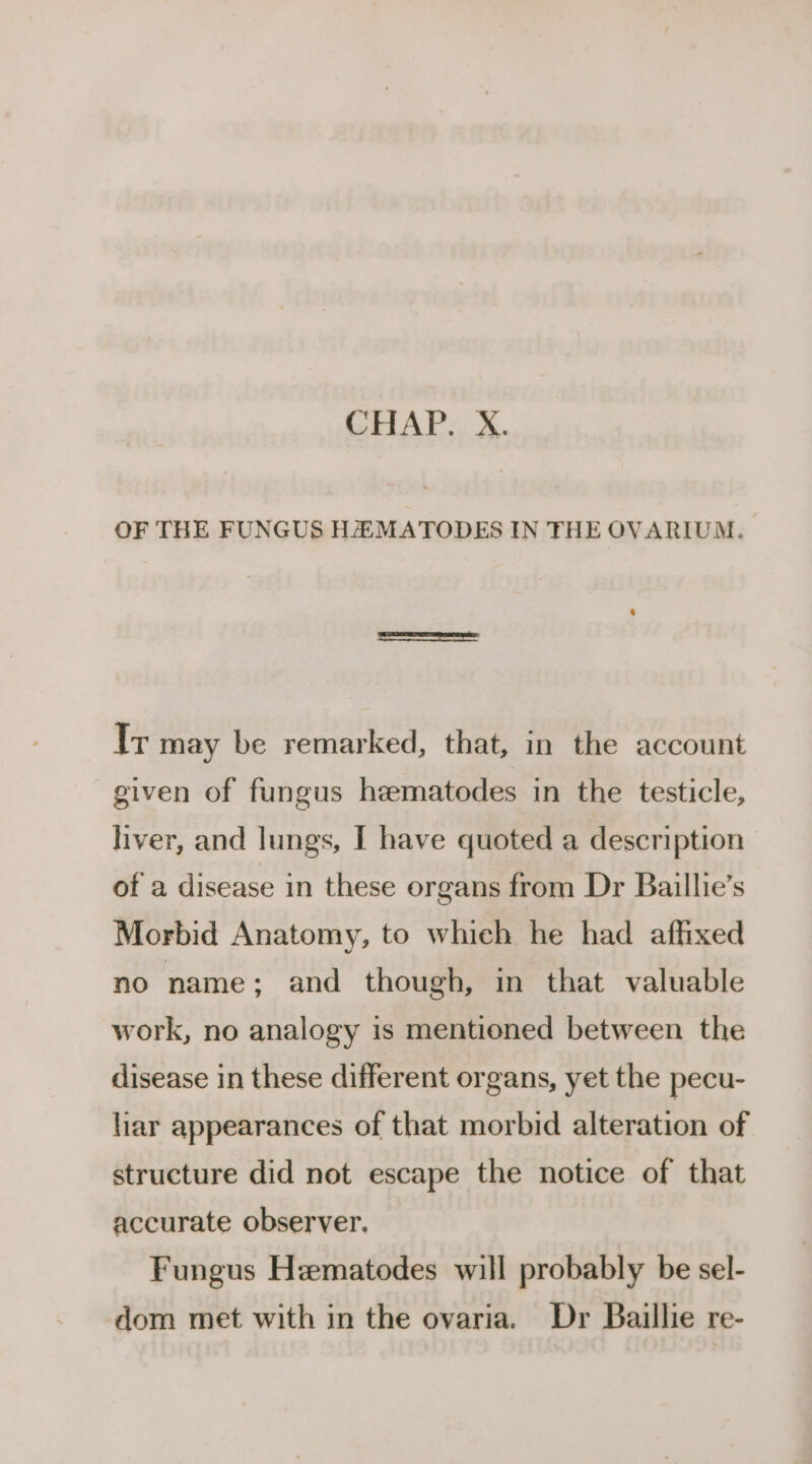 OF THE FUNGUS HAZ MATODES IN THE OVARIUM. Ir may be remarked, that, in the account given of fungus heematodes in the testicle, liver, and lungs, I have quoted a description of a disease in these organs from Dr Baillie’s Morbid Anatomy, to which he had affixed no name; and though, in that valuable work, no analogy is mentioned between the disease in these different organs, yet the pecu- har appearances of that morbid alteration of structure did not escape the notice of that accurate observer. Fungus Hematodes will probably be sel- dom met with in the ovaria. Dr Baillie re-