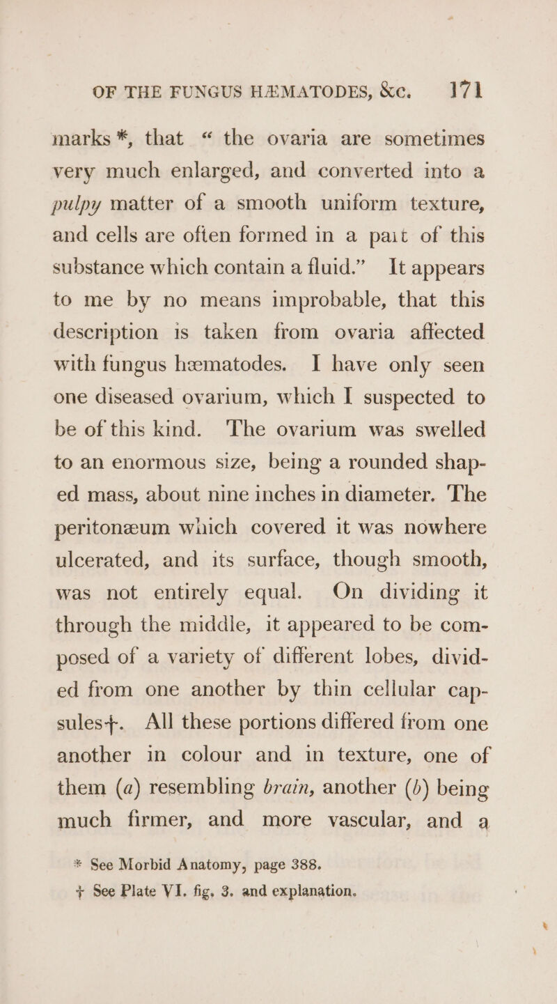 marks *, that “ the ovaria are sometimes very much enlarged, and converted into a pulpy matter of a smooth uniform texture, and cells are often formed in a pait of this substance which contain a fluid.” It appears to me by no means improbable, that this description 1s taken from ovaria affected with fungus heematodes. I have only seen one diseased ovarium, which I suspected to be of this kind. ‘The ovarium was swelled to an enormous size, being a rounded shap- ed mass, about nine inches in diameter. The peritonzeum which covered it was nowhere ulcerated, and its surface, though smooth, was not entirely equal. On dividing it through the middle, it appeared to be com- posed of a variety of different lobes, divid- ed from one another by thin cellular cap- sules}+. All these portions differed from one another in colour and in texture, one of them (a) resembling brain, another (b) being much firmer, and more vascular, and a * See Morbid Anatomy, page 388. + See Plate VI. fig, 3. and explanation.