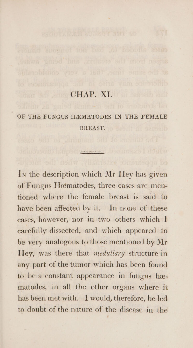 OF THE FUNGUS HA MATODES IN THE FEMALE BREAST. Iw the description which Mr Hey has given of Fungus Heématodes, three cases are men- tioned where the female breast is said to have been affected by it. In none of these cases, however, nor in two others which I carefully dissected, and which appeared to be very analogous to those mentioned by Mr Hey, was there that medullary structure in any part of the tumor which has been found to be a constant appearance in fungus he- matodes, in all the other organs where it has been met with. I would, therefore, be led to doubt of the nature of the disease in the