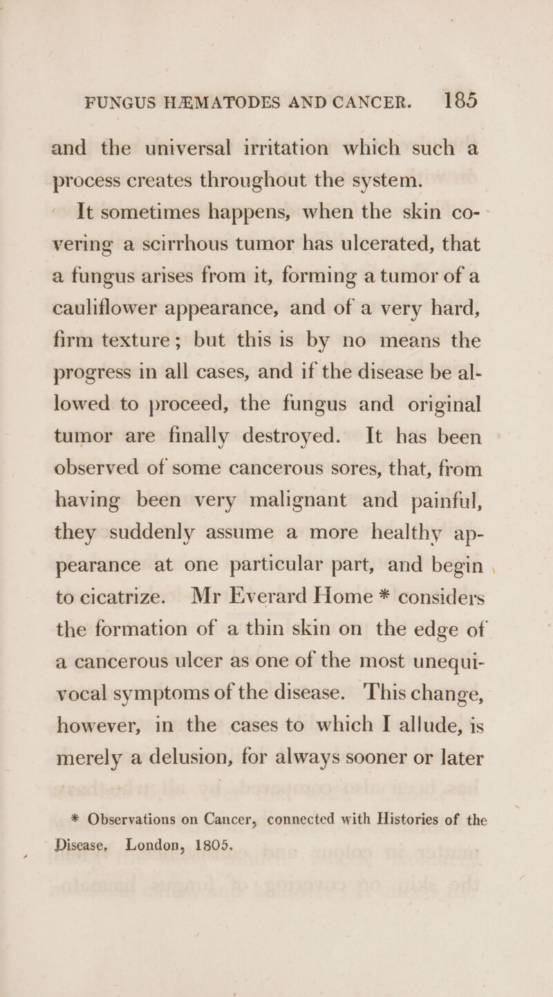 process creates throughout the system. vering a scirrhous tumor has ulcerated, that a fungus arises from it, forming a tumor of a cauliflower appearance, and of a very hard, firm texture; but this is by no means the progress in all cases, and if the disease be al- lowed to proceed, the fungus and original tumor are finally destroyed. It has been observed of some cancerous sores, that, from having been very malignant and painful, they suddenly assume a more healthy ap- pearance at one particular part, and begin to cicatrize. Mr Everard Home * considers a cancerous ulcer as one of the most unequi- vocal symptoms of the disease. This change, however, in the cases to which I allude, is merely a delusion, for always sooner or later * Observations on Cancer, connected with Histories of the Disease, London, 1805, ”