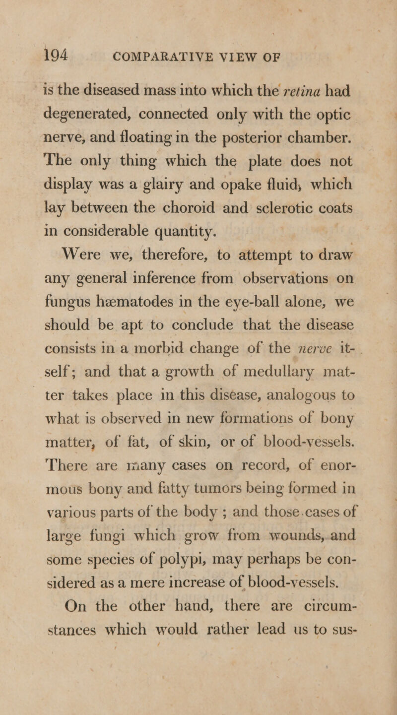 is the diseased mass into which the retina had degenerated, connected only with the optic nerve, and floating in the posterior chamber. The only thing which the plate does not display was a glairy and opake fluid, which lay between the choroid and sclerotic coats in considerable quantity. Were we, therefore, to attempt to pein any general inference from observations on fungus heematodes in the eye-ball alone, we should be apt to conclude that the disease consists in a morbid change of the nerve it- | self; and that a growth of medullary mat- ter takes place in this disease, analogous to what is observed in new formations of bony matter, of fat, of skin, or of blood-vessels. There are many cases on record, of enor- mous bony and fatty tumors being formed in various parts of the body ; and those.cases of large fungi which grow from wounds,.and some species of polypi, may perhaps be con- sidered as a mere increase of blood-vessels. On the other hand, there are circum- stances which would rather lead us to sus-