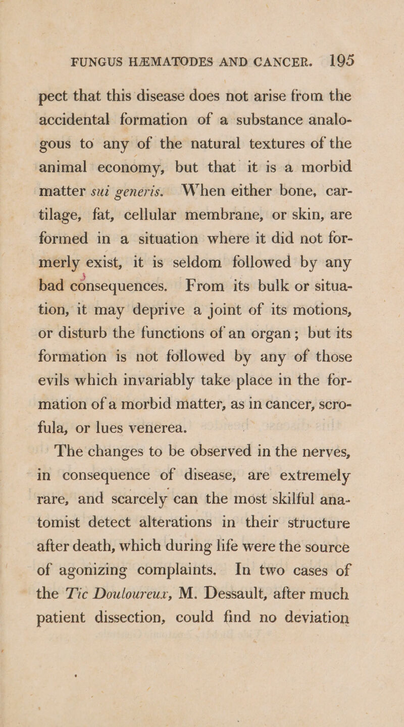 pect that this disease does not arise from the accidental formation of a substance analo- gous to any of the natural textures of the animal economy, but that it is a morbid matter suz generis. When either bone, car- tilage, fat, cellular membrane, or skin, are formed in a situation where it did not for- merly exist, it is seldom followed by any bad consequences. From its bulk or situa- tion, it may deprive a joint of its motions, or disturb the functions of an organ; but its formation is not followed by any of those evils which invariably take place in the for- mation of a morbid matter, as in cancer, scro- fula, or lues venerea. The changes to be observed in the nerves, in consequence of disease, are extremely rare, and scarcely can the most skilful ana- tomist detect alterations in their structure after death, which during life were the source of agonizing complaints, In two cases of the Tic Douloureux, M. Dessault, after much patient dissection, could find no deviation