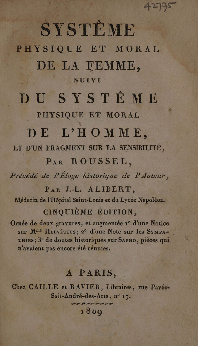 D, CON. 257 1 \ - SYSTÈME PHYSIQUE ET MORAL DE LA FEMME, SUIVI UT S YST ÉÊÉME PHYSIQUE ET MORAL DE L'HOMME, ET D'UN FRAGMENT SUR LA SENSIBILITÉ, | Par ROUSSEL, Précédé de l Éloge historique de l Auteur, Par J.-L ALIBERT, Médecin de l'Hôpital Saint-Louis et du Lycée Napoléon. CINQUIÈME ÉDITION, Ornée de deux gravures, et augmentée 1° d’une Notice sur Mr Hezvyérius; 2° d'une Note sur les SymPa= THIES ; 3° de doutes historiques sur SAPHo, pièces qui n'avaient pas encore été réunies. ATOS A PARIS, Chez CAILLE et RAVIER, Libraires, rüe Pavées: Sait-André-des-Aris , n° 17. PT PS AT PT NT MT 1309