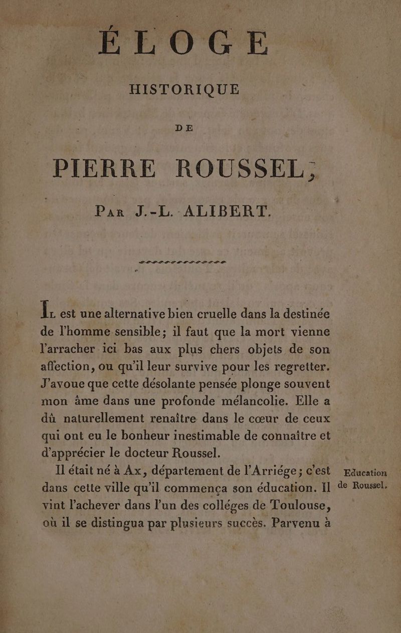 HISTORIQUE PIERRE ROUSSEL : ? Par J.-L ALIBERT. La el del où 2 dl de 2 0 2 1 à [5 est une alternative bien cruelle dans la destinée de l'homme sensible; il faut que la mort vienne affection, ou qu'il leur survive pour les regretter. J'avoue que cette désolante pensée plonge souvent dù naturellement renaître dans le cœur de ceux qui ont eu le bonheur inestimable de connaître et d'apprécier le docteur Roussel. Il était né à Ax, département de l’Arriége; c'est dans cette ville qu'il commenca son éducation. Il vint l’achever dans l’un des colléges de Toulouse, où 1l se distingua par plusieurs succès. Parvenu à Education de Roussel,