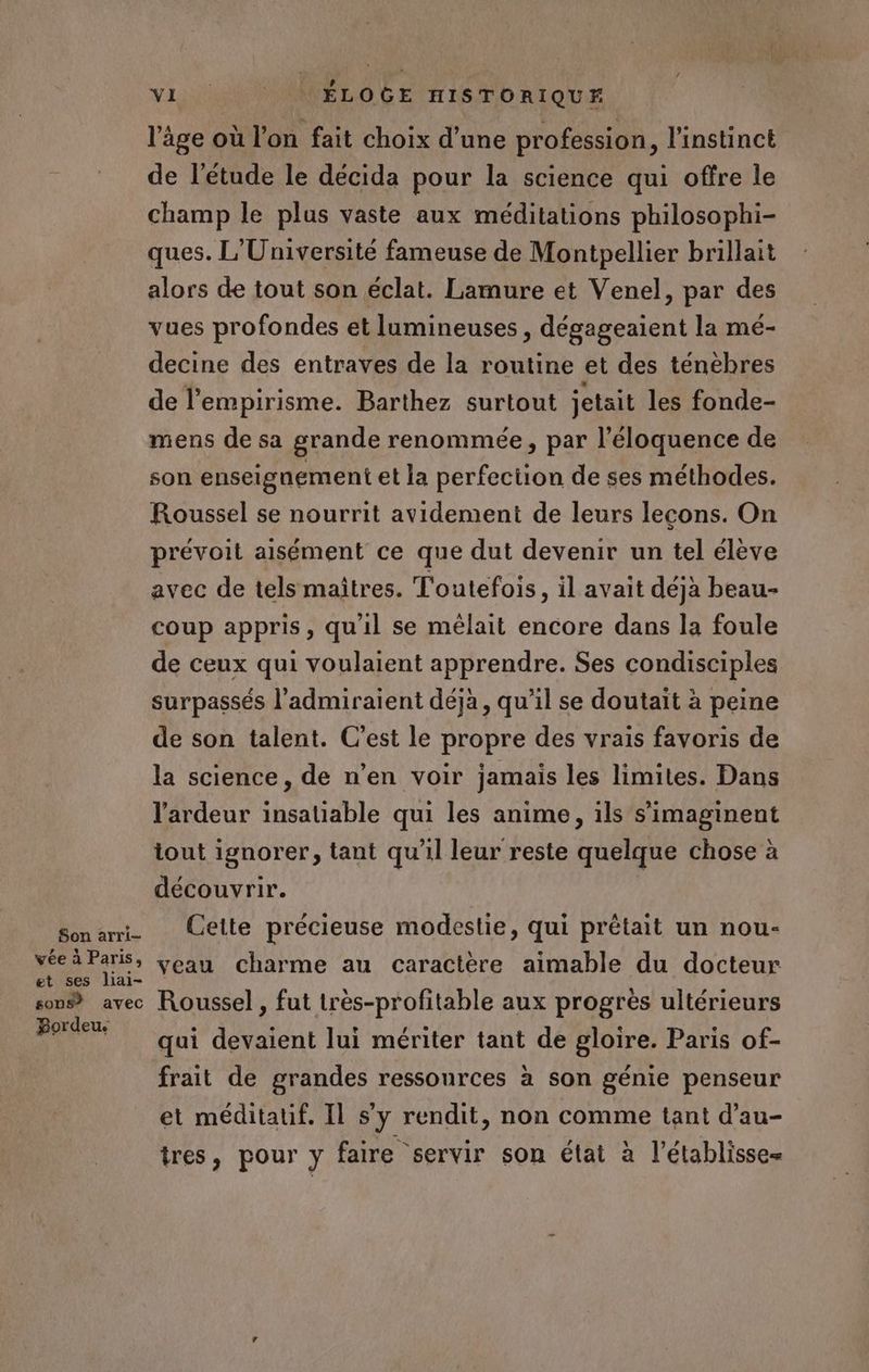 Son arri- vée à Paris, et ses liai- sons? avec Bordeu. VI ÉLOGE HISTORIQUE l'âge où l'on fait choix d’une profession, l'instinct de l'étude le décida pour la science qui offre le champ le plus vaste aux méditations philosophi- ques. L'Université fameuse de Montpellier brillait alors de tout son éclat. Lamure et Venel, par des vues profondes et lumineuses , dégageaient la mé- decine des entraves de la routine et des ténèbres de l'empirisme. Barthez surtout jetait les fonde- mens de sa grande renommée, par l’éloquence de son enseignement et la perfection de ses méthodes. Roussel se nourrit avidement de leurs lecons. On prévoit aisément ce que dut devenir un tel élève avec de tels maîtres. Toutefois, il avait déjà beau- coup appris, qu'il se mélait encore dans la foule de ceux qui voulaient apprendre. Ses condisciples surpassés l’admiraient déjà, qu'il se doutait à peine de son talent. C’est le propre des vrais favoris de la science, de n'en voir jamais les limites. Dans l'ardeur insatiable qui les anime, ils s’imaginent tout ignorer, tant qu'il leur reste quelque chose à découvrir. Cette précieuse modestie, qui prétait un nou- veau charme au caractère aimable du docteur Roussel , fut très-profitable aux progrès ultérieurs qui devaient lui mériter tant de gloire. Paris of- frait de grandes ressources à son génie penseur et méditauf. Il s’y rendit, non comme tant d’au- tres, pour y faire servir son élat à l’établisse=