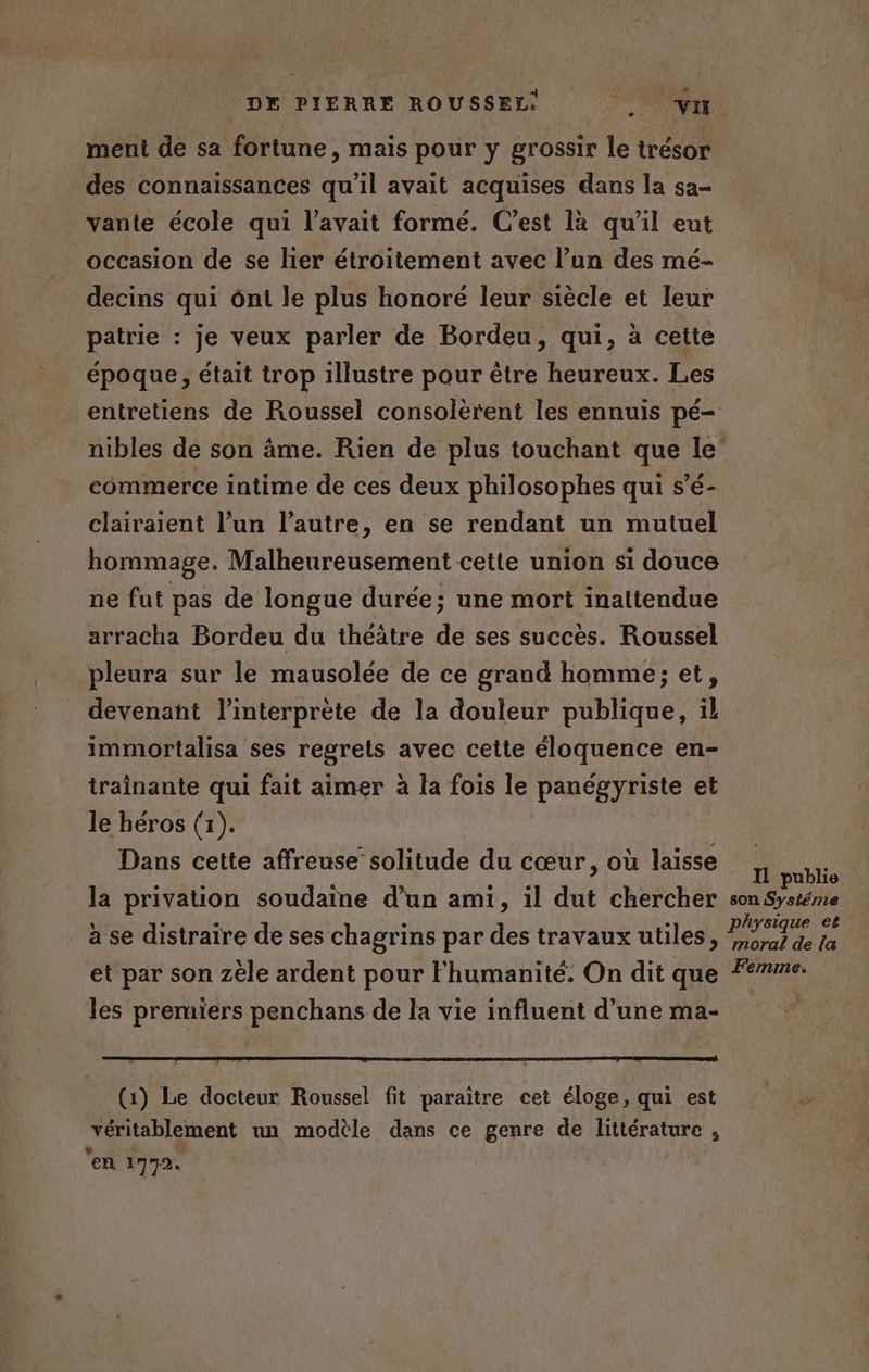 + meni de sa fortune, mais pour y grossir le trésor des connaissances qu'il avait acquises dans la sa- vante école qui l'avait formé. C’est là qu’il eut occasion de se lier étroitement avec l’un des mé- _decins qui ônt le plus honoré leur siècle et leur patrie : je veux parler de Bordeu, qui, à cette époque, était trop illustre pour être heureux. Les entretiens de Roussel consolèrent les ennuis pé- nibles de son âme. Rien de plus touchant que le’ commerce intime de ces deux philosophes qui s’é- clairaient l’un l’autre, en se rendant un mutuel hommage. Malheureusement cette union si douce ne fut pas de longue durée; une mort inattendue arracha Bordeu du théâtre de ses succès. Roussel pleura sur le mausolée de ce grand homme; et, devenant l'interprète de la douleur publique, il immortalisa ses regrets avec cette éloquence en- traînante qui fait aimer à la fois le panégyriste et le héros (1). Dans cette affreuse solitude du cœur, où laisse 11 publie la privation soudaine d’un ami, il dut chercher son Systéme _ à se distraire de ses chagrins par des travaux utiles, LE et par son zèle ardent pour Fhumanité. On dit que #77. les PA penchans de la vie influent d’une ma- (1) Le docteur Roussel fit paraître cet éloge, qui est je véritablement un modèle dans ce genre de littérature , en 1772.