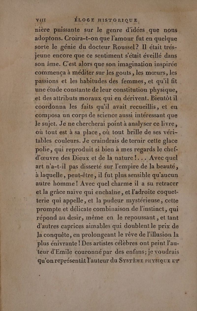 te es té DÉS US de Virl | ÉLOGE HISTORIQUE. nière puissante sur le genre d'idées que nous adoptons. Croira-t-on que l'amour fut en quelque sorte le génie du docteur Roussel? Il était trés- jeune encore que ce sentiment s'était éveillé dans son àme. C’est alors que son imagination inspirée commença à méditer sur les gouts , les mœurs, les passions et les habitudes des femmes, et qu'il fit. une étude constante de leur constitution physique, et des attributs moraux qui en dérivent. Bientôt il] . composa un corps de science aussi intéressant que le sujet. Je ne chercherai point à analyser ce livre, tables couleurs. Je craindrais de ternir cette glace polie, qui reproduit si bien à mes reaanp le chef d'œuvre des Dieux et de la nature !... Avec quel art n'a-t-il pas disserté sur l'empire de la beauté, à laquelle, peut-être, il fut plus sensible qu'aucun autre homme ! Avec quel charme il a su retracer et la grâce naïve qui enchaîne, et l’adroite coquet- terie qui appelle, et la pudeur mystérieuse, cette prompte et délicate combinaison de l'instinct, qui répond au desir, même en le repoussant , et tant d’autres caprices aimables qui doublent le prix de la conquête, en prolongeant le rêve de l'illusion la plus énivrante ! Des artistes célèbres ont peint l'au- teur d'Emile couronné par des enfans; je voudrais qu'on représentät l'auteur du SYSTÈME PHYSIQUE ET