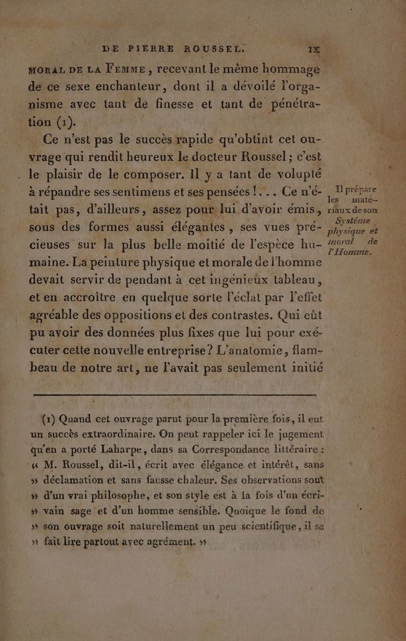 de ce sexe enchanteur, dont il a dévoilé l'orga- _pisme avec tant dé finesse et tant de pénétra- tion (1). Ce n’est pas le succès rapide qu'obtint cet ou- à répandre ses sentimens et ses pensées !... Ce n’é- tait pas, d’ailleurs, assez pour lui d'avoir émis, sous des formes aussi élégantes , ses vues pré- cieuses sur la plus belle moitié de l'espèce hu- maine. La peinture physique et morale de l’homme devait servir de pendant à cet ingénieux tableau, eten accroitre en quelque sorte l'éclat par l'effet agréable des oppositions et des contrastes. Qui eût pu avoir des données plus fixes que lui pour exé- cuter cette nouvelle entreprise? L'anatomie, flam- beau de notre art, ne l'avait pas seulement initié (1) Quand cet ouvrage parut pour la premiere fois, il eut un succès extraordinaire. On peut rappeler ici le jugement qu'en a porté Lahorpe, dans sa Correspondance littéraire : ‘4 M. Roussel, dit-il, écrit avec élégance et intérêt, sans ss déclamation et sans fausse chaleur. Ses observations sont $s d'un vrai philosophe, et son style est à {a fois d’un écri- # vain sage et d’un homme sensible. Quoique le fond de 5 son ouvrage soit naturellement un peu scientifique , il se »# fait lire partout avec agrément. »: I] prépare les mate- Systéme l Homme.