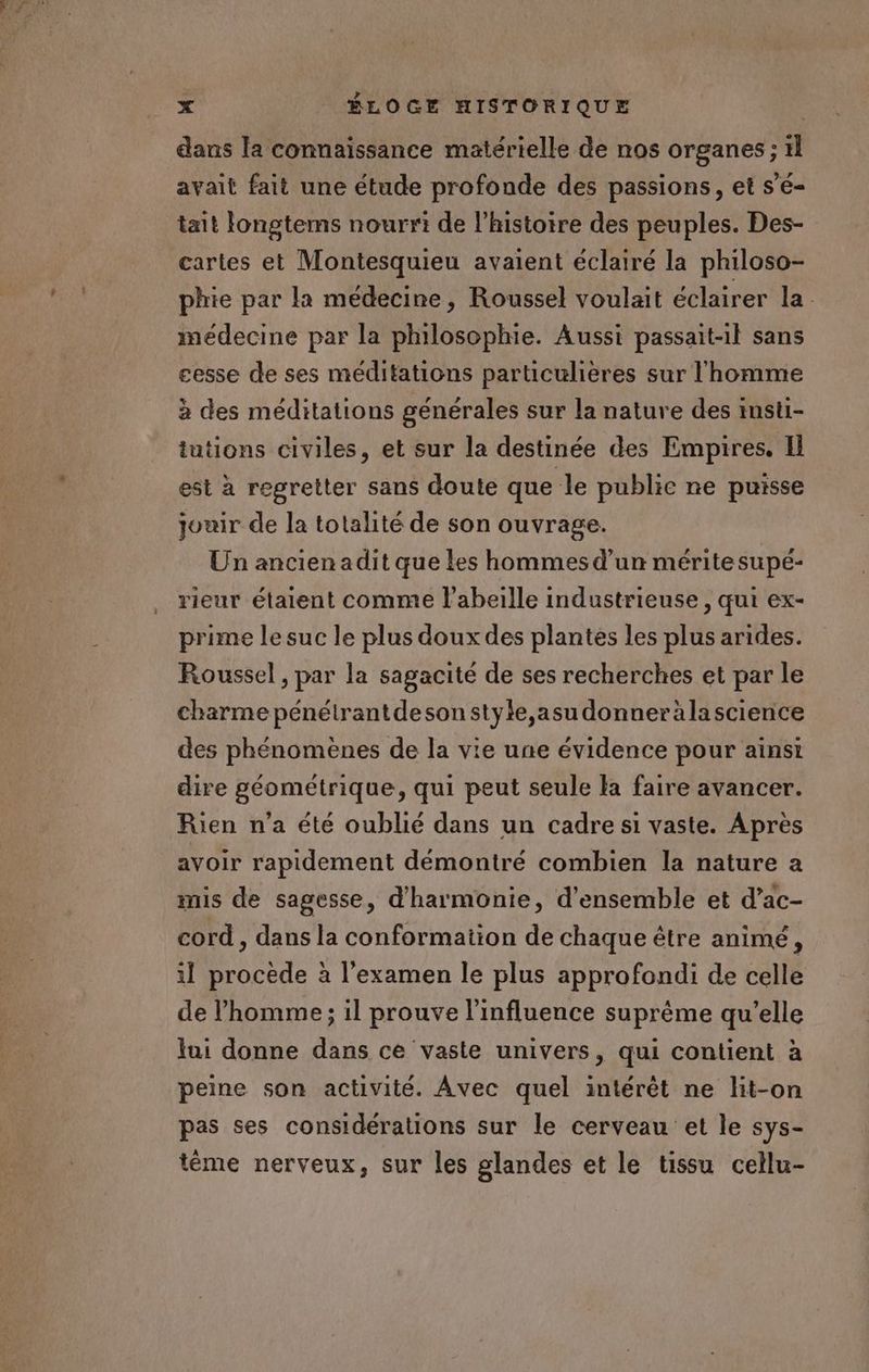 dans la connaissance matérielle de nos organes ; ïl avait fait une étude profonde des passions, et s’é- tait longtems nourri de l’histoire des peuples. Des- cartes et Montesquieu avaient éclairé la philoso- phie par la médecine, Roussel voulait éclairer la. médecine par la philosophie. Aussi passait-il sans cesse de ses méditations particulières sur l'homme à des méditations générales sur la nature des insti- tutions civiles, et sur la destinée des Empires. Il est à regretter sans doute que le public ne puisse jouir de la totalité de son ouvrage. Un ancien adit que les hommes d’un mérite supé- rieur étaient comme l'abeille industrieuse, qui ex- prime lesuc le plus doux des plantes les plus arides. Roussel , par la sagacité de ses recherches et par le charme pénélrantdesonstyle,asudonneràlascience des phénomenes de la vie une évidence pour ainsi dire géométrique, qui peut seule la faire avancer. Rien n’a été oublié dans un cadre si vaste. Après avoir rapidement démontré combien la nature a mis de sagesse, d'harmonie, d'ensemble et d’ac- cord , dans la conformation de chaque être animé , il procède à l'examen le plus approfondi de celle de l’homme ; il prouve l'influence suprême qu’elle ui donne dans ce vaste univers, qui contient à peine son activité. Avec quel intérêt ne lit-on pas ses considérations sur le cerveau et le sys- tème nerveux, sur les glandes et le tissu cellu-