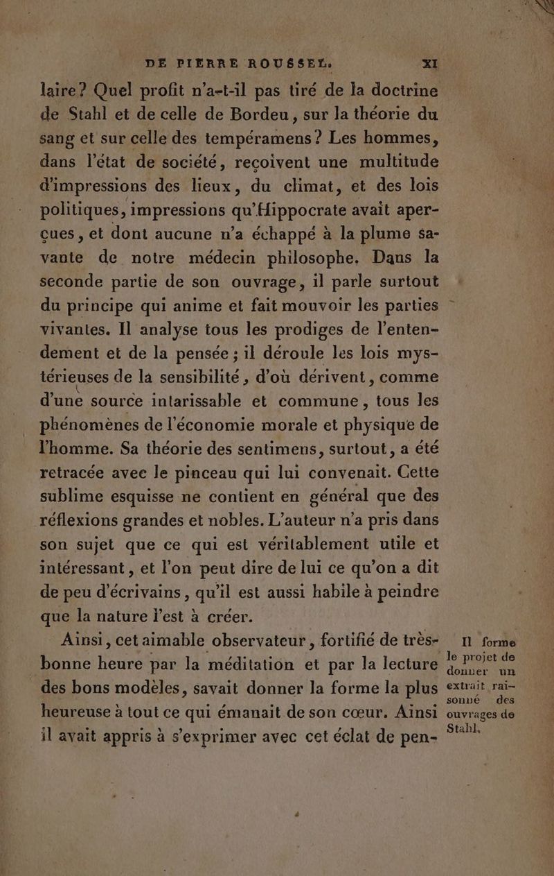 de Stahl et de celle de Bordeu, sur la théorie du sang et sur celle des tempéramens ? Les hommes, dans l’état de société, recoivent une multitude d'impressions des lieux, du climat, et des lois politiques, impressions qu'Hippocrate avait aper- cues , et dont aucune n’a échappé à la plume $a- vante de notre médecin philosophe. Dans la seconde partie de son ouvrage, il parle surtout du principe qui anime et fait mouvoir les parties vivantes. Il analyse tous les prodiges de l’enten- dement et de la pensée ; il déroule les lois mys- térieuses de la sensibilité , d’où dérivent , comme d’une source intarissable et commune , tous les phénomènes de l'économie morale et physique de l'homme. Sa théorie des sentimens, surtout, a été retracée avec le pinceau qui lui convenait. Cette sublime esquisse ne contient en général que des réflexions grandes et nobles. L'auteur n’a pris dans son sujet que ce qui est véritablement utile et intéressant , et l’on peut dire de lui ce qu’on a dit de peu d'écrivains, qu'il est aussi habile à peindre que la nature l’est à créer. Ainsi, cet aimable observateur , fortifié de très- bonne heure par la méditation et par la lecture des bons modeles, savait donner la forme la plus heureuse à tout ce qui émanait de son cœur. Ainsi il avait appris à s'exprimer avec cet éclat de pen- Il forme donuer un extrait ral sonné des ouvrages de Stahl.
