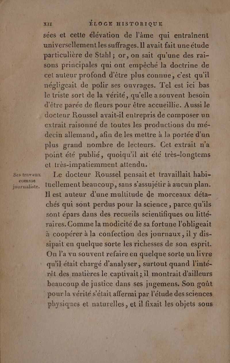 Ses travaux comme journaliste. x ÉLOGE HISTORIQUE sées et cette élévation de l’âäme qui entrainent universellement les suffrages. Il avait fait une étude particulière de Stahl ; or, on sait qu’une des rai- sons principales qui ont empêché la doctrine de négligeait de polir ses ouvrages. Tel est ici bas le triste sort de la vérité, qu’elle a souvent besoin d'être parée de fleurs pour être accueillie. Aussi le docteur Roussel avait-il entrepris de composer un extrait raisonné de toutes les productions du mé- decin allemand, afin de les mettre à la portée d’un plus grand nombre de lecteurs. Cet extrait na point été publié, quoiqu'il ait été très-longtems et très-impatiemment attendu. Le docteur Roussel pensait et travaillait habi- tüellement beaucoup, sans s’assujétir à aucun plan. Il est auteur d’une multitude de morceaux déta- chés qui sont perdus pour la science , parce qu'ils sont épars dans des recueils scientifiques ou litté- raires. Comme la modicité de sa fortune l’obligeait à coopérer à la confection des journaux, il y dis- sipait en quelque sorte les richesses de son esprit. On l’a vu souvent refaire en quelque sorte un livre qu'il était chargé d'analyser, surtout quand l’inté- rêt des matières le captivait ; il montrait d’ailleurs beaucoup de justice dans ses jugemens. Son goût physiques et naturelles, et il fixait les objets sous