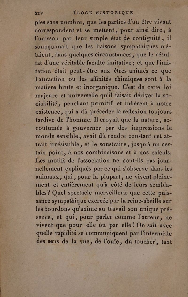 ples sans nombre, que les parties d’un être vivant correspondent et se mettent, pour ainsi dire, à l'unisson par leur simple état de contiguité, 1l soupconnait que les liaisons sympathiques n’é- taient, dans quelques circonstances, que le résul- tat d’une véritable faculté imitative; et que l’imi- tation était peut-être aux étres animés ce que l'attraction ou les affinités chimiques sont à la malière brute et inorganique. C'est de cette loi majeure et universelle qu’il faisait dériver la so- ciabilité, penchant primitif et inhérent à notre existence, qui a dû précéder la réflexion toujours tardive de l’homme. Il croyait que la nature, ac- coutumée à gouverner par des impressions le monde sensible, avait dû rendre constant cet at- trait irrésistible, et le soustraire, jusqu’à un cer- tain point, à nos combinaisons et à nos calculs. Les motifs de l'association ne sont-ils pas jour- nellement expliqués par ce qui s’observe dans les animaux, qui, pour la plupart, ne vivent pleine- ment et entièrement qu'à côté de leurs sembla- bles ? Quel spectacle merveilleux que cette puis- sance sympathique exercée par la reine-abeille sur les bourdons qu’anime au travail son unique pré- sence, et qui, pour parler comme l’auteur, ne vivent que pour elle ou par elle! On sait avec quelle rapidité se communiquent par l’intermède des sens de la vue, de l’ouiïe, du toucher’, tant