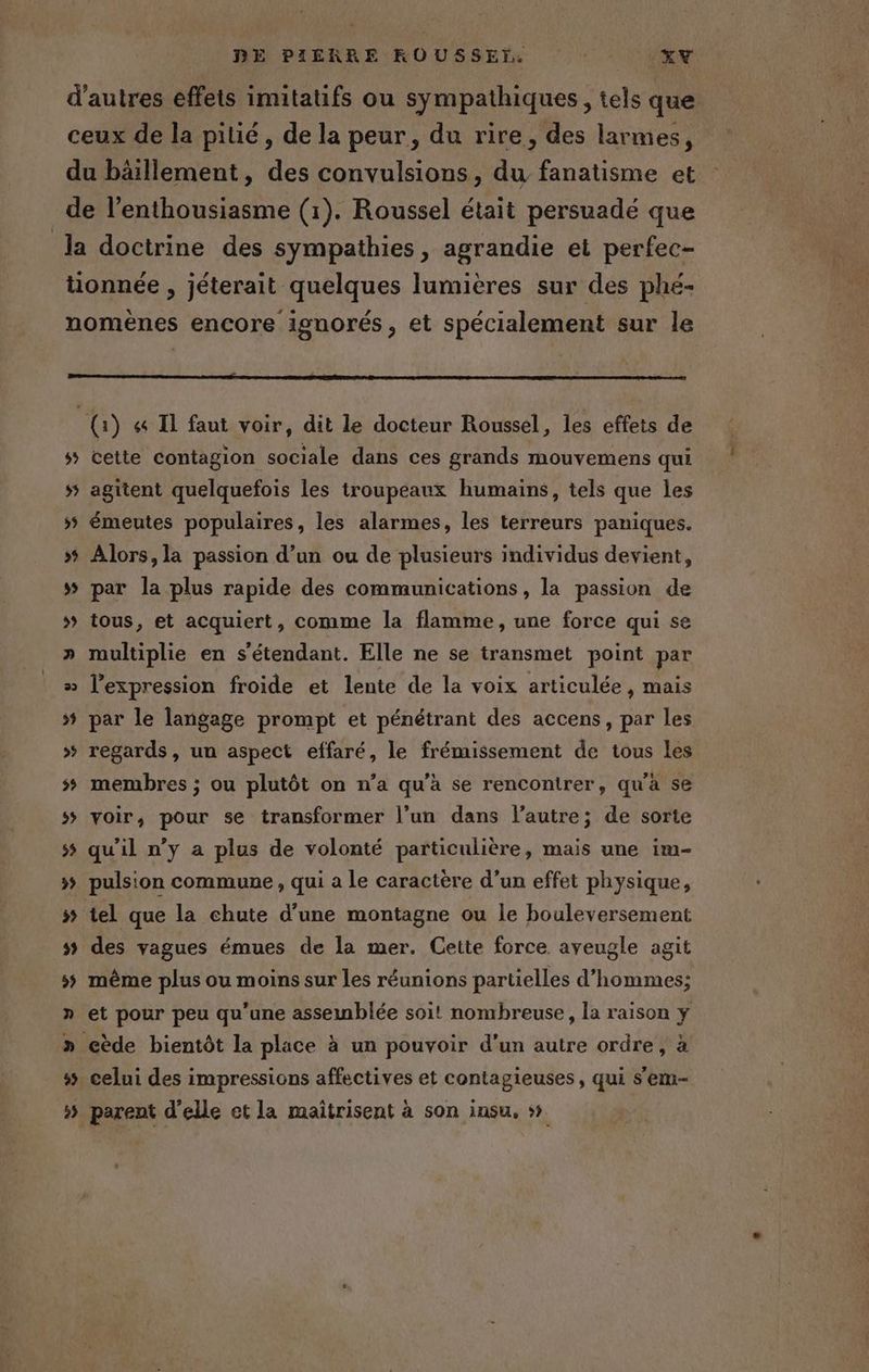 DE PILRRE KROUSSEÏ,. AL 40 2 D > >»? D À (1) &amp; Il faut voir, dit le docteur Roussel, les effets de cette contagion sociale dans ces grands mouvemens qui agitent quelquefois les troupeaux humains, tels que les émeutes populaires, les alarmes, les terreurs paniques. Alors, la passion d’un ou de plusieurs individus devient, par la plus rapide des communications, la passion de tous, et acquiert, comme la flamme, une force qui se multiplie en s'étendant. Elle ne se transmet point par l'expression froide et lente de la voix articulée, mais par le langage prompt et pénétrant des accens, par les regards, un aspect effaré, le frémissement de tous les membres ; ou plutôt on n’a qu'a se rencontrer, qu'a se voir, pour se transformer l’un dans l’autre; de sorte qu'il n’y a plus de volonté particulière, mais une im- pulsion commune , qui a le caractère d’un effet physique, tel que la chute d’une montagne ou le bouleversement des vagues émues de la mer. Cette force. aveugle agit même plus ou moins sur les réunions partielles d'hommes; Co ? ww celui des impressions affectives et contagieuses, qui s'em- parent d'elle et la maîtrisent à son insu, »