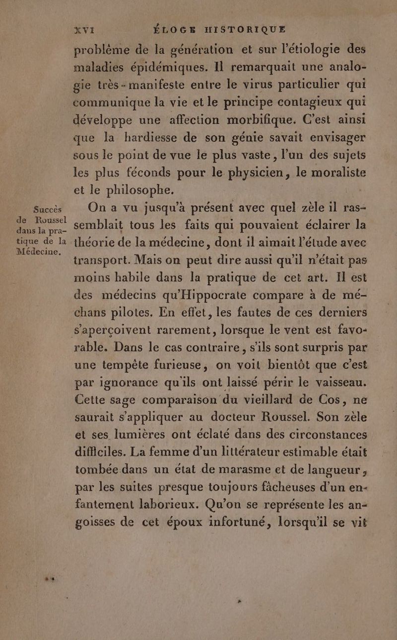 Succès de Foussel dans la pra- tique de la Médecine. XVI ÉLOGE HISTORIQUE problème de la génération et sur l’étiologie des maladies épidémiques. Il remarquait une analo- gie très + manifeste entre le virus particulier qui communique la vie et le principe contagieux qui développe une affection morbifique. C’est ainsi que la hardiesse de son génie savait envisager sous le point de vue le plus vaste, l’un des sujets les plus féconds pour le physicien, le moraliste et le philosophe. On a vu jusqu’à présent avec quel zèle 1l ras- semblait tous les faits qui pouvaient éclairer la théorie de la médecine, dont il aimait l'étude avec transport. Mais on peut dire aussi qu'il n’était pas moins habile dans la pratique de cet art. Il est des médecins qu'Hippocrate compare à de mé- chans pilotes. En effet, les fautes de ces derniers rable. Dans le cas contraire, s'ils sont surpris par une tempête furieuse, on voit bientôt que c’est par ignorance quils ont laissé périr le vaisseau. Cette sage comparaison du vieillard de Cos, ne saurait s'appliquer au docteur Roussel. Son zèle et ses lumières ont éclaté dans des circonstances difficiles. La femme d’un littérateur estimable était tombée dans un état de marasme et de langueur, par les suites presque toujours fâcheuses d’un en- fantement laborieux. Qu’on se représente les an- goisses de cet époux infortuné, lorsqu'il se vit