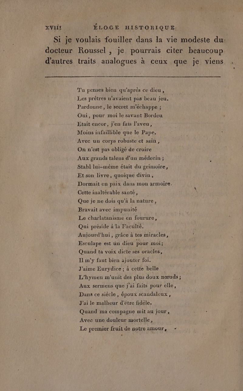 Si je voulais fouiller dans la vie modeste du: docteur Roussel , je pourrais citer beaucoup d'autres traits analogues à ceux que je viens Tu penses bien qu'après ce dieu, Les prêtres n'avaient pas beau jeu. Pardonne, le secret m’'échappe ; Oui, pour moi le savant Bordeu Etait encor, j'en fais l’aveu, Moins infaillible que le Pape. Avec un corps robuste et sain, On n'est pas obligé de croire Aux grands talens d’un médecin ; Stahl lui-même était du grimoire, Et son livre, quoique divin, Dormait en paix dans mon armoire. Cette inaltérable santé, Que je ne dois qu’a la nature. Bravait avec impunité Le charlatanisme en fourure, Qui préside à la Faculté. Aujourd'hui, grâce à tes miracles, Esculape est un dieu pour moi ; Quand ta voix dicte ses oracles, Il m’y faut bien ajouter foi. J'aime Eurydice ; à cette belle L'hymen m'unit des plus doux nœuds ; Aux sermens que j'ai faits pour elle, Dans ce siècle, époux scandaleux, J'ai le malheur d’être fidèle. Quand ma compagne mit au jour, prie Avec une douleur mortelle, Le premier fruit de notre amour, -
