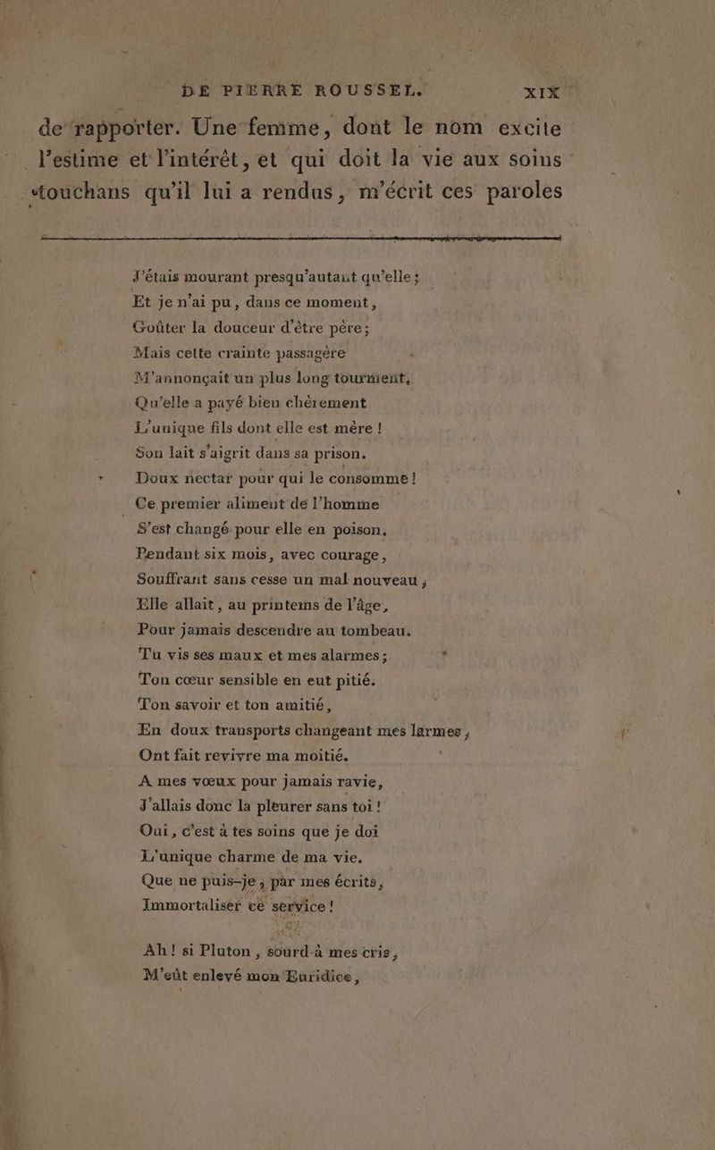 _ de‘rapporter. Une femme, dont le nom excite l'estime et l’intérêt, et qui doit la vie aux soins _ ouchans qu’il lui a rendus, m’écrit ces paroles J'étais mourant presqu'autaut qu’elle; Et je n'ai pu, dans ce moment, Goûter la douceur d’être père; Mais celte crainte passagère M’annonçait un plus long tourment, Qu'elle a payé bien chèrement L'unique fils dont elle est mère ! Son lait s’aigrit dans sa prison. * Doux nectar pour qui le consomme ! Ce premier aliment de l’homme S’est changé pour elle en poison. Pendant six mois, avec courage, Souffrant sans cesse un mal nouveau, Elle allait, au printems de l’âge, Pour jamaïs descendre au tombeau. Tu vis ses maux et mes alarmes; s Ton cœur sensible en eut pitié. Ton savoir et ton amitié, En doux transports changeant mes larmes , A mes vœux pour jamais ravie, J'allais donc la pleurer sans toi ! Oui, c’est à tes soins que je doi L’unique charme de ma vie. Que ne puis-je ; par mes écrits, Immortalisér cé service L Ah! si Pluton , sourd-à mes cris, M'eût enlevé mon Euridice,