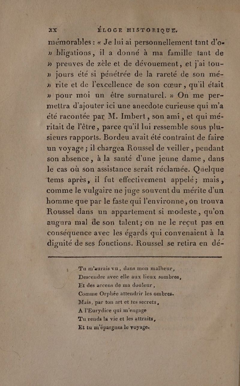 mémorables : « Je lui ai personnellement tant d'o« » bligations, 1l a donné à ma famille tant de » preuves de zèle et de dévouement, et j'ai tou- » jours été si pénétrée de la rareté de son mé- » rite et de l'excellence de son cœur, qu'il était » pour moi un être surnaturel, » On me per- mettra d'ajouter 1c1 une anecdote curieuse qui m'a élé racontée par M. Imbert, son ami , et qui mé- ritait de l'être, parce qu’il lui ressemble sous plu- sieurs rapports. Bordeu avait été contraint de faire un voyage ; 1] chargea Roussel de veiller , pendant son absence, à la santé d’une jeune dame, dans le cas où son assistance serait réclamée. Quelque tems après, il fut effectivement appelé; mais, comme le vulgaire ne juge souvent du mérite d’un homme que par le faste qui l’environne , on trouva Roussel dans un appartement si modeste, qu'on augura mal de son talent; on ne le reçut pas en conséquence avec les égards qui convenaient à la dignité de ses fonctions. Roussel se retira en dé- Ta m’aurais vu, dans mon malheur, Descendre avec elle aux lieux sombres, Et des accens de ma douleur, Comme Orphée attendrir les ombres. Mais, par ton art et tes secrets, A l’Eurydice qui m'engage Tu rends la vie et les attraits, Et tu m'épargnes le voyage.