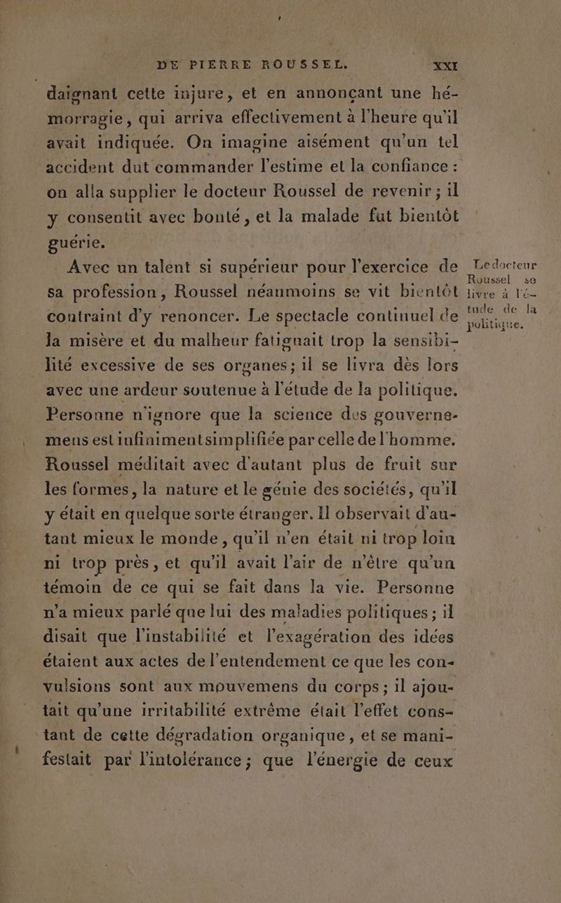 daïgnant cette injure, et en annonçant une hé- morragie, qui arriva effectivement à l'heure qu'il avait indiquée. On imagine aisément qu'un tel accident dut commander l'estime et la confiance : on alla supplier le docteur Roussel de revenir ; il y consentit avec bonté, et la malade fut bientôt guérie. Avec un talent si supérieur pour l'exercice de sa profession, Roussel néanmoins se vit bientôt contraint d'y renoncer. Le spectacle continuel de la misère et du malheur fatiguait trop la sensibi- lité excessive de ses organes; il se livra dés lors avec une ardeur soutenue à l'étude de la politique. Personne n'ignore que la science des gouverne- mens eslinfinimentsimplifiée par celle de l'homme. Roussel méditait avec d'autant plus de fruit sur les formes, la nature et le génie des sociétés, qu'il y était en quelque sorte Sn Il observait d'au- tant mieux le monde, qu'il n’en était ni trop loin ni trop près , et qu'il avait l'air de n'être qu'un témoin de ce qui se fait dans la vie. Personne n’a mieux parlé que lui des maladies politiques ; il disait que l'instabilité et l’exagération des idées étaient aux actes de l’entendement ce que les con- vulsions sont aux mouvemens du corps; il ajou- tait qu'une irritabilité extrême était l'effet cons- tant de cette dégradation organique , et se mani- festait par l'intolérance; que l'énergie de ceux Roussel se tude de la