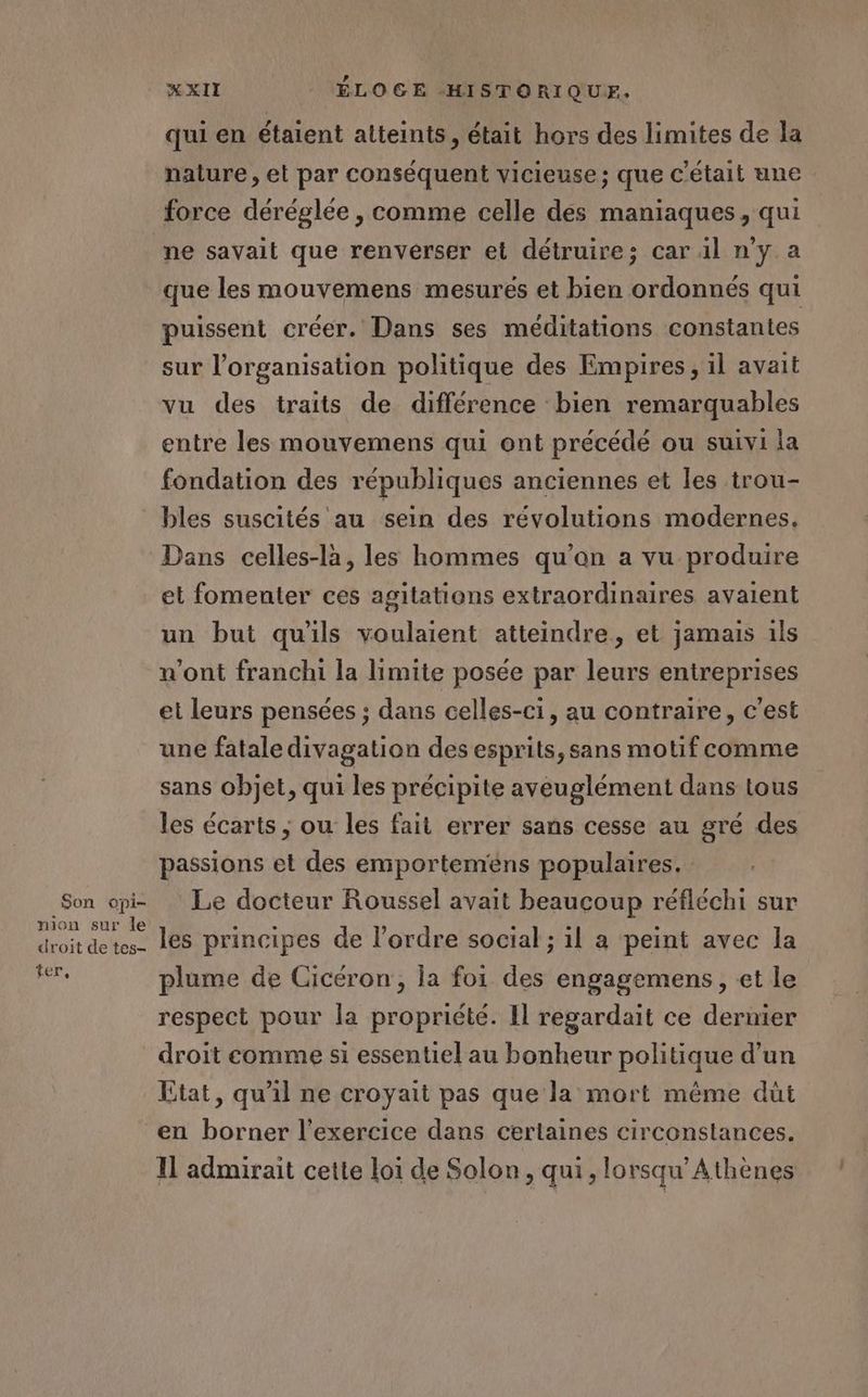Son opi- nion sur le droit de tes- ter, XXII ÉLOGE HISTORIQUE. qui en étaient atteints, était hors des limites de la nature , et par conséquent vicieuse; que C'était une force déréglée , comme celle des maniaques, qui ne savait que renverser et détruire; car il n'y a que les mouvemens mesurés et bien ordonnés qui puissent créer. Dans ses méditations constantes sur l’organisation politique des Empires, il avait vu des traits de différence bien remarquables entre les mouvemens qui ont précédé ou suivi la fondation des républiques anciennes et les trou- bles suscités au sein des révolutions modernes, Dans celles-là, les hommes qu’on a vu produire et fomenter ces agitations extraordinaires avaient un but qu'ils voulaient atteindre, et jamais ils n’ont franchi la limite posée par leurs entreprises et leurs pensées ; dans celles-ci, au contraire, c'est une fatale divagation des esprits, sans motif comme sans objet, qui les précipite aveuglément dans tous les écarts ; ou les fait errer sans cesse au gré des passions et des emporteméns populaires. Le docteur Roussel avait beaucoup réfléchi sur les principes de l’ordre social ; il a peint avec la plume de Cicéron, la foi des engagemens, et le respect pour la propriété. Il regardait ce dernier droit comme si essentiel au bonheur politique d’un Etat, qu'il ne croyait pas que la mort même dut en borner l'exercice dans certaines circonstances. Il admirait cette loi de Solon, qui, lorsqu’Athènes