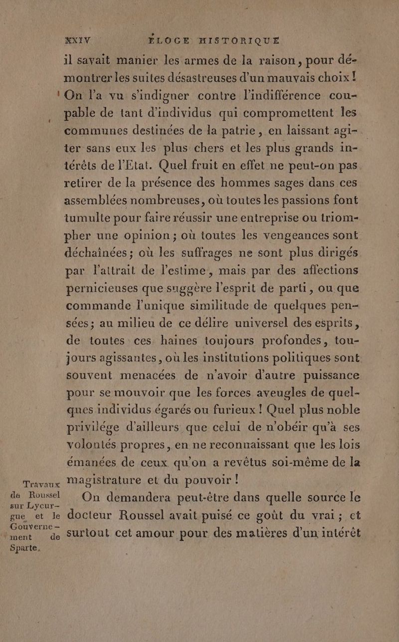 Travaux de Roussel sur Lycur- gue et le Gouverne — Sparte, KXIV FLOGE HISTORIQUE il savait manier les armes de la raison, pour dé- montrer les suites désastreuses d’un mauvais choix! On l’a vu s'indigner contre l'indifférence cou- pable de tant d'individus qui compromettent les communes destinées de la patrie, en laissant agi- ter sans eux les plus chers et les plus grands in- térêts de l'Etat. Quel fruit en effet ne peut-on pas retirer de la présence des hommes sages dans ces assemblées nombreuses, où toutes les passions font tumulte pour faire réussir une entreprise ou triom- pher une opinion ; où toutes les vengeances sont déchainées; où les suffrages ne sont plus dirigés par l'attrait de l'estime, mais par des affections pernicieuses que suggère l'esprit de parti, ou que commande l’unique similitude de quelques pen- sées; au milieu de ce délire universel des esprits, de toutes ces haines toujours profondes, tou- jours agissantes, où les institutions politiques sont souvent menacées de n'avoir d'autre puissance pour se mouvoir que les forces aveugles de quel- ques individus égarés ou furieux ! Quel plus noble privilége d’ailleurs que celui de n'obéir qu'a ses volontés propres, en ne reconnaissant que les lois émanées de ceux qu'on a revêtus soi-même de la magistrature et du pouvoir ! On demandera peut-être dans quelle source le docteur Roussel avait puisé ce goût du vrai; et surtout cet amour pour des matières d’un intérêt