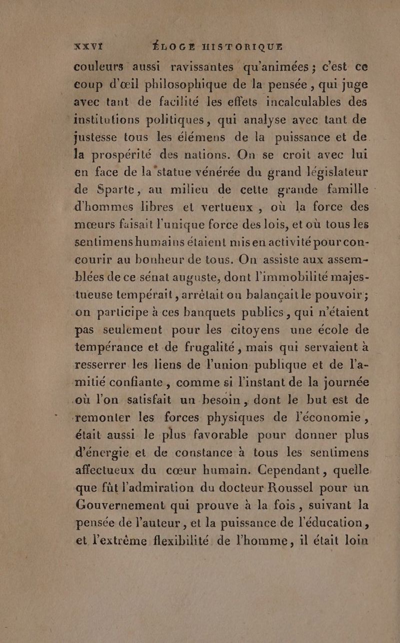 couleurs aussi ravissantes qu'animées ; c’est ce coup d'œil philosophique de la pensée , qui juge avec tant de facilité les effets incalculables des institutions politiques, qui analyse avec tant de justesse tous les élémens de la puissance et de. la prospérité des nations. On se croit avec lui en face de la'statue vénérée du grand législateur de Sparte, au milieu de celte grande famille d'hommes libres et vertueux , où la force des mœurs faisait l'unique force des lois, et où tous les sentimens humains étaient misen activité pour con- courir au bonheur de tous. On assiste aux assem- blées de ce sénat auguste, dont l’immobilité majes- tueuse tempérait , arrêlait ou balançaitle pouvoir; on parlicipe à ces banquets publics, qui n'étaient pas seulement pour les citoyens une école de tempérance et de frugalité , mais qui servaient à resserrer les liens de l'union publique et de l'a- mitié confiante, comme si l'instant de la journée où l’on satisfait un besoin , dont le but est de remonter les forces physiques de l’économie, était aussi le plus favorable pour donner plus d'energie et de constance à tous les sentimens affectueux du cœur humain. Cependant , quelle que füt l'admiration du docteur Roussel pour un Gouvernement qui prouve à la fois, suivant Ja pensée de l’auteur , et la puissance de l'éducation, et l'extrême flexibilité de l’homme, 1l était loin