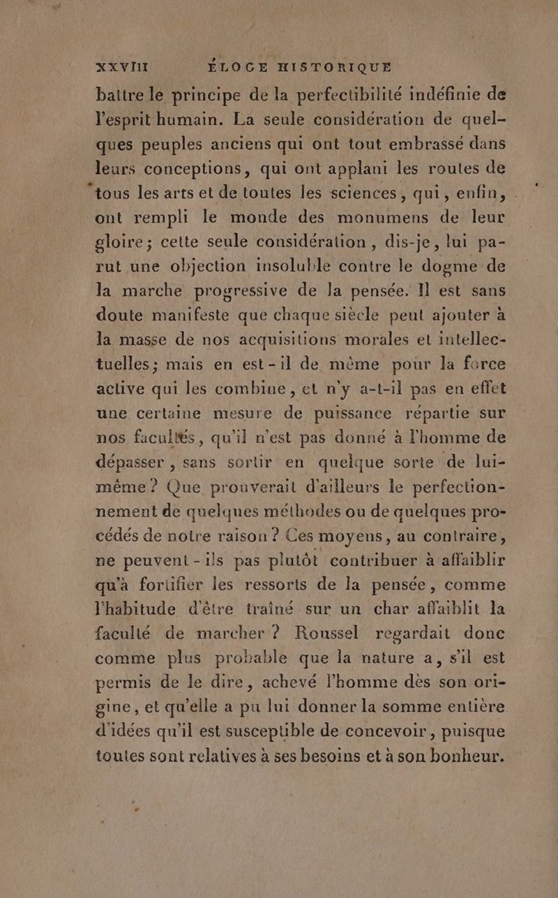 baitre le principe de la perfectibilité indéfinie de l'esprit humain. La seule considération de quel- ques peuples anciens qui ont tout embrassé dans leurs conceptions, qui ont applani les routes de ont rempli le monde des monumens de leur gloire ; cette seule considération, dis-je, lui pa- rut une objection insoluble contre le dogme de la marche progressive de la pensée. Il est sans doute manifeste que chaque siècle peut ajouter à la masse de nos acquisitions morales et intellec- tuelles; mais en est-il de mème pour la force active qui les combine , et n'y a-t-il pas en effet une certaine mesure de puissance répartie sur nos facultés, qu'il n'est pas donné à l'homme de dépasser , sans sortir en quelque sorte de lui- même ? Que prouverail d'ailleurs le perfection- nement de quelques méthodes ou de quelques pro- cédés de notre raison ? Ces moyens, au contraire, ne peuvent-ils pas plutôt contribuer à affaiblir qu'à forüfier les ressorts de la pensée, comme l'habitude d'être trainé sur un char affablhit la faculté de marcher ? Roussel regardait donc comme plus probable que la nature a, s'il est permis de le dire, achevé l’homme dès son ori- gine, et qu'elle a pu lui donner la somme entière d'idées qu'il est susceptible de concevoir, puisque toutes sont relatives à ses besoins et à son bonheur.