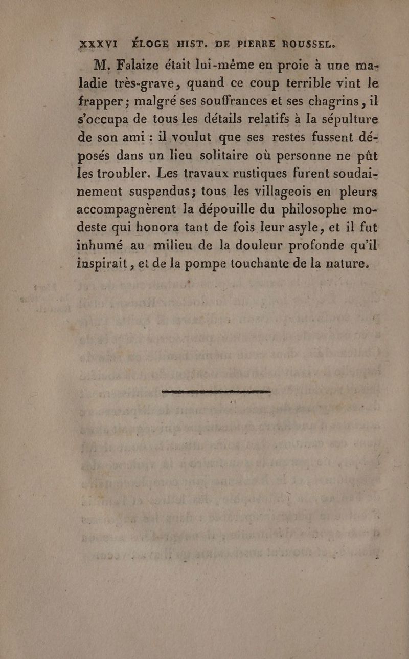 L._! Fa, XXXVI ÉLOGE HIST. DE PIERRE ROUSSEL. M. Falaize était lui-même en proie à une ma- ladie très-grave, quand ce coup terrible vint le frapper ; malgré ses souffrances et ses chagrins , il s'occupa de tous les détails relatifs à la sépulture de son ami : il voulut que ses restes fussent dé- posés dans un lieu solitaire où personne ne püt les troubler. Les travaux rustiques furent soudai- nement suspendus; tous les villageois en pleurs accompagnèrent la dépouille du philosophe mo- deste qui honora tant de fois leur asyle, et il fut inhumé au milieu de la douleur profonde qu’il inspirait , et de la pompe touchante de la nature,