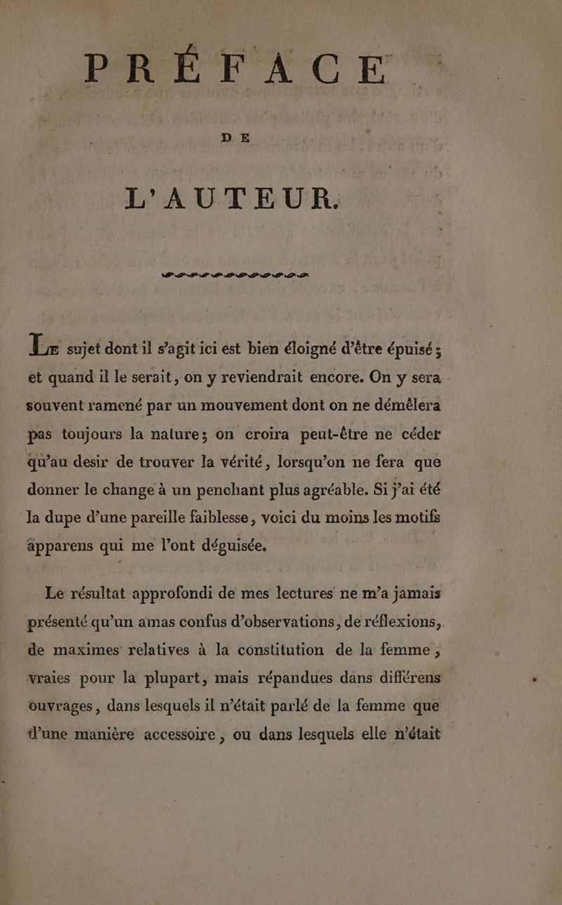 PREVFACE L'AUTEUR. DLL LS PP LS SOS DPF AP Lx sujet dont 1l s’agit ici est bien éloigné d’être épuisé; et quand il le serait, on y reviendrait encore. On y sera souvent ramené par un mouvement dont on ne démêlera pas toujours la nature; on croira peut-être ne céder qu’au desir de trouver Ja vérité, lorsqu'on ne fera que donner le change à un penchant plus agréable. Si j'ai été la dupe d’une pareille faiblesse, voici du moins les motifs { apparens qui me l’ont déguisée. Le résultat approfondi de mes lectures ne m’a jamais présenté qu’un amas confus d’observations, de réflexions, de maximes relatives à la constitution de la femme, vraies pour la plupart, mais répandues dans difiérens ouvrages, dans lesquels il n’était parlé de la femme que d’une manière accessoire , ou dans lesquels elle n’était