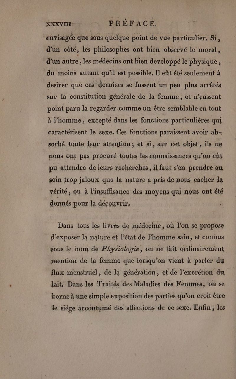 XXXVITE PRÉFACE. envisagée que sous quelque point de vue particulier. Si, d’un côté, les philosophes ont bien observé le moral, d’un autre les médecins ont bien developpé le physique, du moins autant qu’il est possible. Il eût été seulement à désirer que ces derniers se fussent un peu plus arrêtés sur la constitution générale de la femme, et n’eussent point paru la regarder comme un être semblable en tout à l’homme, excepté dans les fonctions particulières qui caractérisent le sexe. Ces fonctions paraissent avoir ab- sorbé toute leur attention; et si, sur cet objet, ils ne nous ont pas procuré toutes les connaissances qu’on eût pu attendre de leurs recherches, il faut s’en prendre au soin trop jaloux que la nature a pris de nous cacher la vérité, ou à l'insuffisance des moyens qui nous ont été donnés pour la découvrir, | Dans tous les livres de médecine, où l’on se propose d'exposer la nature et l’état de l'homme sain, et connus sous le nom de Physiologie, on ne fait ordinairement mention de la femme que lorsqu'on vient à parler du flux menstruel, de la génération, et de l’excrétion du lait. Dans les Traités des Maladies des Femines, on se borne à une simple exposition des parties qu’on croit être le siége accoutumé des affections de ce sexe, Enfin, les