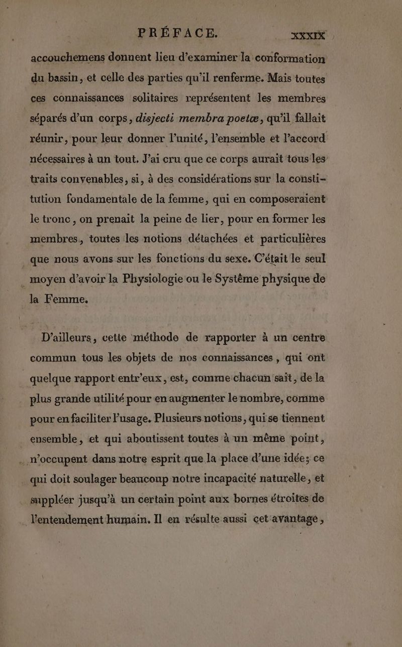 PRÉFACE. _ XXXIK accouchemens donnent lieu d'examiner la conformation du bassin, et celle des parties qu’il renferme. Mais toutes ces connaissances solitaires représentent les membres séparés d’un corps, disjecti membra poeiæ, qu'il fallait réunir, pour leur donner l’unité, l’ensemble et l'accord nécessaires à un tout. J’ai cru que ce corps aurait tous les traits convenables, si, à des considérations sur la consti- tution fondamentale de la femme, qui en composeraient le tronc, on prenait la peine de lier, pour en former les membres, toutes les notions détachées et particulières que nous avons sur les fonctions du sexe. C'était le seul . moyen d’avoir la Physiologie ou le Système physique de la Femme. x D'ailleurs, cette méthode de rapporter à un centre commun tous les objets de nos connaissances , qui ont quelque rapport entr’eux, est, comme chacun saït, de la plus grande utilité pour en augmenter lenombre, comme pour en faciliter Pusage. Plusieurs notions, qui se tiennent ensemble, et qui aboutissent toutes à un même point, .… n’occupent dans notre esprit que la place d’une idée; ce qui doit soulager beaucoup notre incapacité naturelle, et suppléer jusqu’à un certain point aux bornes étroites de l'entendement humain. Il en résulte aussi cet avantage,