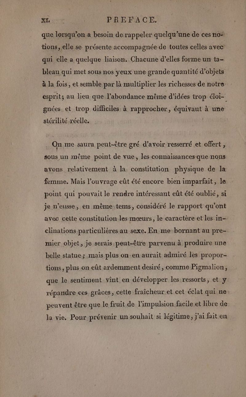 Ce SL + PREFACE que lorsqu’on a besoin de rappeler quelqu’une de ces no tions, elle se présente accompagnée de toutes celles avec qui elle a quelque liaison. Chacune d’elles forme un ta- bleau qui met sous nos yeux une grande quantité d’objets à la fois, et semble par là multiplier les richesses de notre: esprit; au lieu. que l’abondance même d’idées trop éloi- gnées. et trop difficiles. à rapprocher, équivaut à une stérilité réelle. . On,me saura peut-être gré d’avoir resserré et offert , sous un même point de vue, les connaissances-que nous avons relativement à la constitution physique de la femme. Mais l’ouvrage eût été encore bien imparfait, le point qui pouvait le rendre intéressant eût été oublié, si je n’eusse, en même tems, considéré le rapport qu'ont avec cette constitution les mœurs, le caractère et les in- clinations particulières au sexe. En me bornant au pre- mier objet, je serais peut-être parvénu à produire une belle statue; mais plus on-en aurait admiré les propor- tions , plus on eût ardemment desiré, comme Pigmalion, que le sentiment vint en développer les:ressorts, et y. répandre ces grâces, cette fraîcheur et cet éclat qui ne peuvent être que le fruit de l’impulsion.facile et libre de la vie. Pour prévenir un souhait si légitime, j'ai fait en