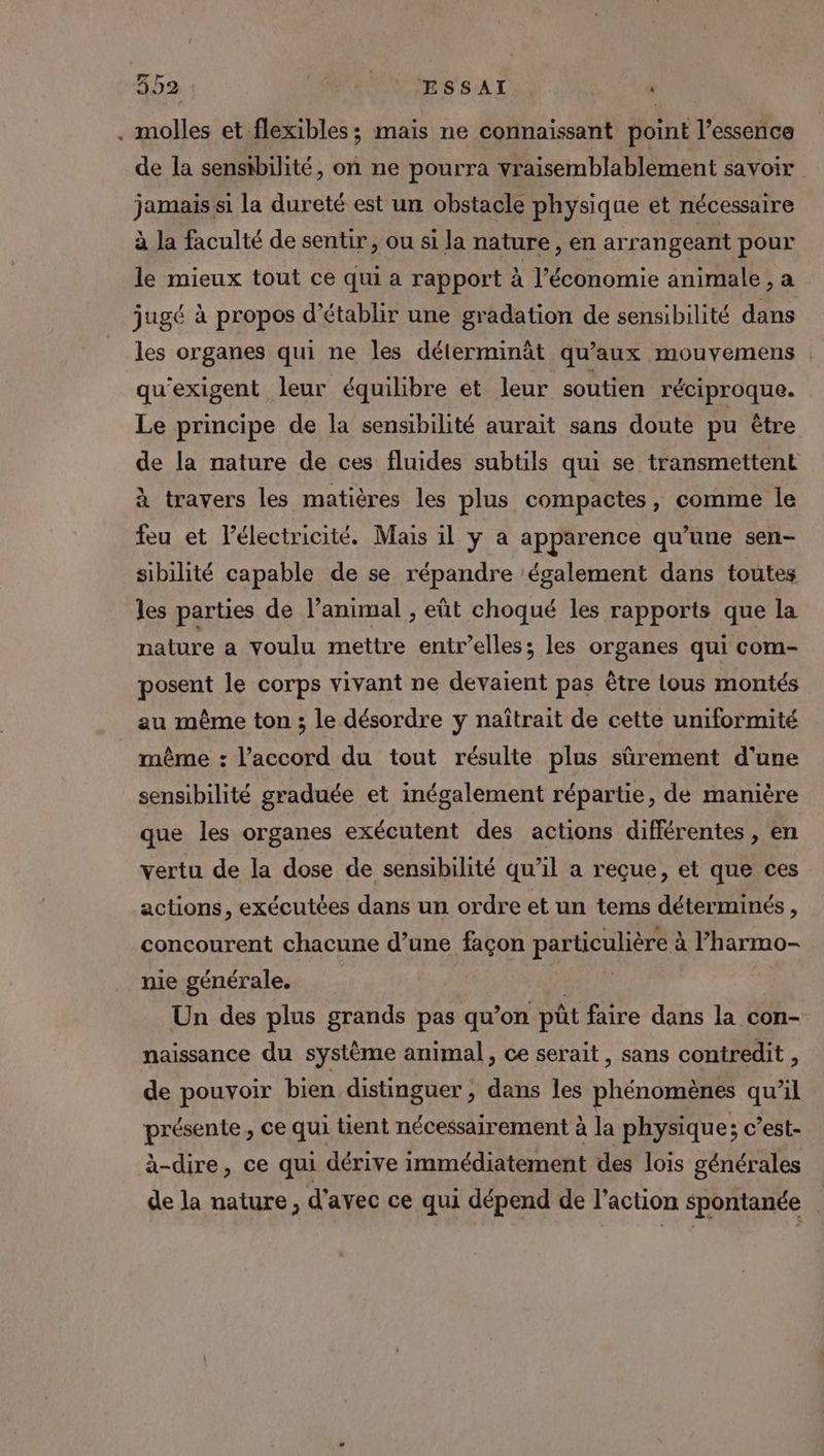 . molles et flexibles; mais ne connaissant point l’essence de la sensibilité, on ne pourra vraisemblablement savoir jamais si la dureté est un obstacle physique et nécessaire à la faculté de sentir, ou si la nature, en arrangeant pour le mieux tout ce qui a rapport à l’économie animale, a jugé à propos d'établir une gradation de sensibilité dans les organes qui ne les déterminât qu'aux mouvemens | qu'exigent leur équilibre et leur soutien réciproque. Le principe de la sensibilité aurait sans doute pu être de la nature de ces fluides subtils qui se transmettent à travers les matières les plus compactes, comme le feu et l'électricité. Mais il y a apparence qu’une sen- sibilité capable de se répandre ‘également dans toutes les parties de l’animal , eût choqué les rapports que la nature a voulu mettre entr’elles; les organes qui com- posent le corps vivant ne devaient pas être lous montés au même ton ; le désordre y naîtrait de cette uniformité même : l'accord du tout résulte plus sûrement d’une sensibilité graduée et inégalement répartie, de manière que les organes exécutent des actions différentes , en vertu de la dose de sensibilité qu’il a reçue, et que ces actions, exécutées dans un ordre et un tems déterminés , concourent chacune d’une façon particulière à à l’harmo- nie générale. Un des plus grands pas qu’on pût faire dans la con- naissance du système animal, ce serait, sans contredit ” de pouvoir bien distinguer, dans les phénomènes qu’il présente, ce qui tient nécessairement à la physique; c’est- à-dire, ce qui dérive immédiatement des lois générales de la nature, d'avec ce qui dépend de l'action spontanée |