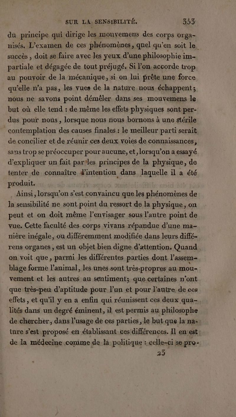 du principe qui dirige les mouvemens des corps orga- nisés. L’examen de ces phénomènes, quel qu’en soit le, succès , doit se faire avec les yeux d’une philosophie im- partiale et dégagée de tout préjugé. Si l’on. accorde trop au pouvoir de la mécanique, si on lui prête une force qu’elle n’a pas, les vues de la nature nous échappent; nous ne savons point déméler dans ses mouvemens le but où elle tend : de même les effets physiques sont per- dus pour nous, lorsque nous nous bornons à une stérile contemplation des causes finales : le meilleur parti serait de concilier et de réunir ces deux voiés de connaissances, sans trop se préoccuper pour aucune, et, lorsqu'on a essayé d'expliquer un fait parles principes de la physique, de tenter de connaître d’intention dans laquelle il a été produit. Ainsi, lorsqu'on s’est convaincu que les phénomènes de la sensibilité ne sont point du ressort de la physique, on peut et on doit même l’envisager sous l’autre point de vue. Cette faculté des corps vivans répandue d’une ma- nière inégale, ou différemment modifiée dans leurs diffé- rens organes , est un objet bien digne d’attention. Quand on voit que, parmi les différentes parties dont l’assem- blage forme l’animal, les unes sont très-propres au mou- vement et les autres au sentiment; que certaines n’ont que très-peu d’aptitude pour l’un et pour Pauire de ces effets , et qu’il y en a enfin qui réunissent ces deux qua-. lités dans un degré éminent, il est permis au philosophe de chercher, dans l’usage de ces parties , le but que la na: ture s’est proposé en établissant ces différences. Il enest L de la médecine comme de là politique : celle-ci se pro 25