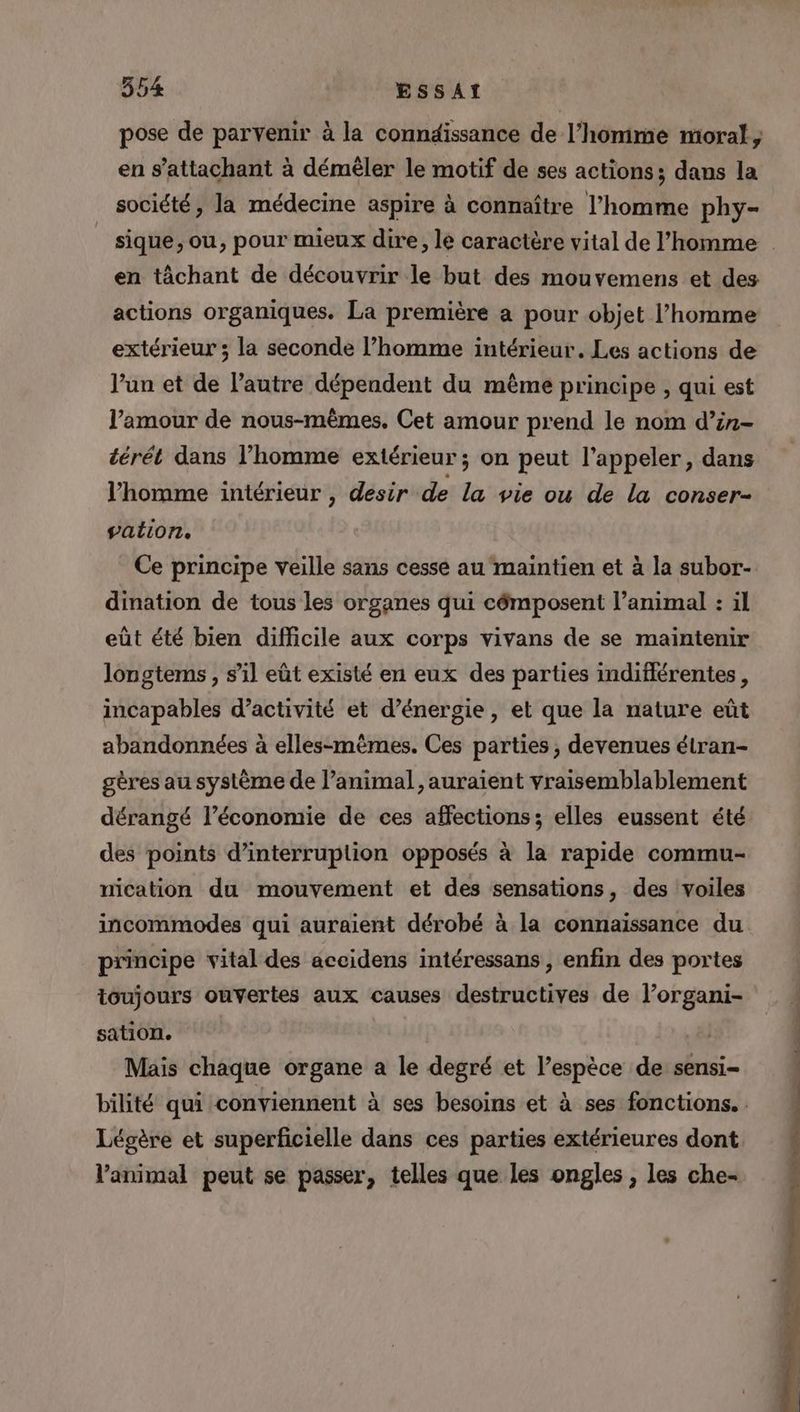 pose de parvenir à la conndissance de l’homme moral, en s’attachant à démêler le motif de ses actions; dans la société, la médecine aspire à connaître l’homme phy- sique, ou, pour mieux dire, le caractère vital de l’homme en tâchant de découvrir le but des mouvemens et des actions organiques. La première a pour objet l’homme extérieur ; la seconde l’homme intérieur. Les actions de l’un et de l’autre dépendent du même principe , qui est l'amour de nous-mêmes. Cet amour prend le nom d’in- térét dans l’homme extérieur ; on peut l'appeler, dans l’homme intérieur , désir de la vie ou de la conser- vation. Ce principe veille sans cesse au maintien et à la subor- dination de tous les organes qui cômposent l’animal : il eût été bien difficile aux corps vivans de se maintenir longtems , s’il eût existé en eux des parties indiflérentes, incapables d'activité et d’énergie, et que la nature eût abandonnées à elles-mêmes. Ces parties, devenues élran- gères au système de l’animal, auraient vraisemblablement dérangé l’économie de ces affections; elles eussent été des points d’interruplion opposés à la rapide commu- nication du mouvement et des sensations, des voiles incommodes qui auraient dérobé à la connaissance du principe vital des aceidens intéressans , enfin des portes toujours ouvertes aux causes destructives de l’organi- sation. | Mais chaque organe a le degré et l’espèce de sensi- bilité qui conviennent à ses besoins et à ses fonctions. Légère et superficielle dans ces parties extérieures dont l'animal peut se passer, telles que les ongles, les che-