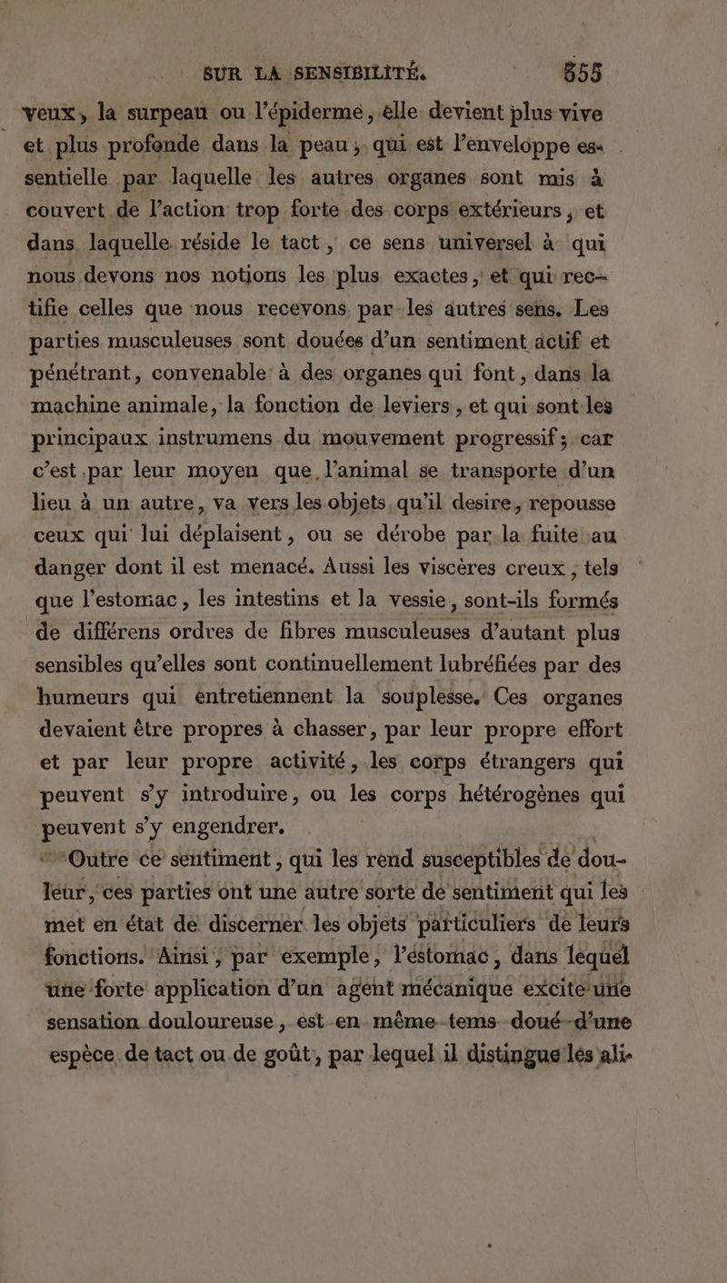 veux, la surpeau ou l’épiderme , elle devient plus vive et plus profonde dans la peau ;. qui est l’enveloppe es . sentielle par laquelle les autres organes sont mis à couvert de l’action trop forte des corps extérieurs , et dans, laquelle réside le tact, ce sens universel à qui nous devons nos notions les plus exactes; et qui rec- tifie celles que nous recevons, par les autres sens. Les parties musculeuses sont douées d’un sentiment acüf et pénétrant, convenable: à des organes qui font, dans la machine animale, la fonction de leviers , et qui sont les principaux instrumens du mouvement progressif ; car c’est par leur moyen que, l'animal se transporte d’un lieu à un autre, va vers les objets, qu’il desire; repousse ceux qui lui déplaisent, ou se dérobe par.la fuite au danger dont il est menacé, Aussi les viscères creux , tels que l'estomac, les intestins et la vessie, sont-ils formés de différens ordres de fibres musculeuses d’autant plus sensibles qu’elles sont continuellement lubréfiées par des humeurs qui entretiennent la souplesse. Ces organes devaient être propres à chasser, par leur propre effort et par leur propre activité, les corps étrangers qui peuvent sy introduire, ou les corps hétérogènes qui AMEL s’y engendrer. Outre ce sentiment , qui les rend susceptibles de dou- léur, ces parties ont une autre sorte de sentiment qui les met en état de discerner les objets particuliers de leurs fonctions. Ainsi ; par exemple, l’éstomac, dans lequel une forte application d’un agent mécanique excite ue sensation douloureuse , ést en même-tems doué-d'u espèce. de tact ou de goût, par lequel il distingue lés ie