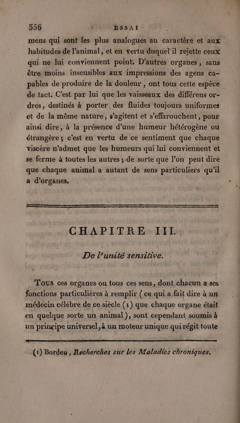 mens qui sont les plus analogues au caractère et aux habitudes de animal, et en vertu duquel'il rejette ceux qui ne lui conviennent point. D’autres organes, sans être moins insensibles aux impressions des agens ca- pables de produire de la douleur , ont tous cette espèce de tact. C’est par lui que les vaisseaux des différens or- dres, destinés à porter des fluides toujours uniformes et de la même nature, s’agitent et s’effarouchent , pour ainsi dire, à la présence d’une humeur hétérogène ou étrangère ; c'est en vertu de ce sentiment que chaque viscère n’admet que les humeurs qui lui conviennent et se ferme à toutes les autres ;.de sorte que l’on peut dire que chaque animal a autant de sens particuliers qu’il a d'organes. CHAPITRE. IIT. De l'unité sensitive. Tous ces organes ou tous ces sens, dont chacun a ses fonctions particulières à remplir ( ce qui a fait dire à un médecin célèbre de ce siècle (1) que chaque organe était en quelque sorte un animal ), sont cependant soumis à un prinçipe universel, à un moteur unique qui régit toute (1) Bordeu , Recherches sur les Maladies chroniques.